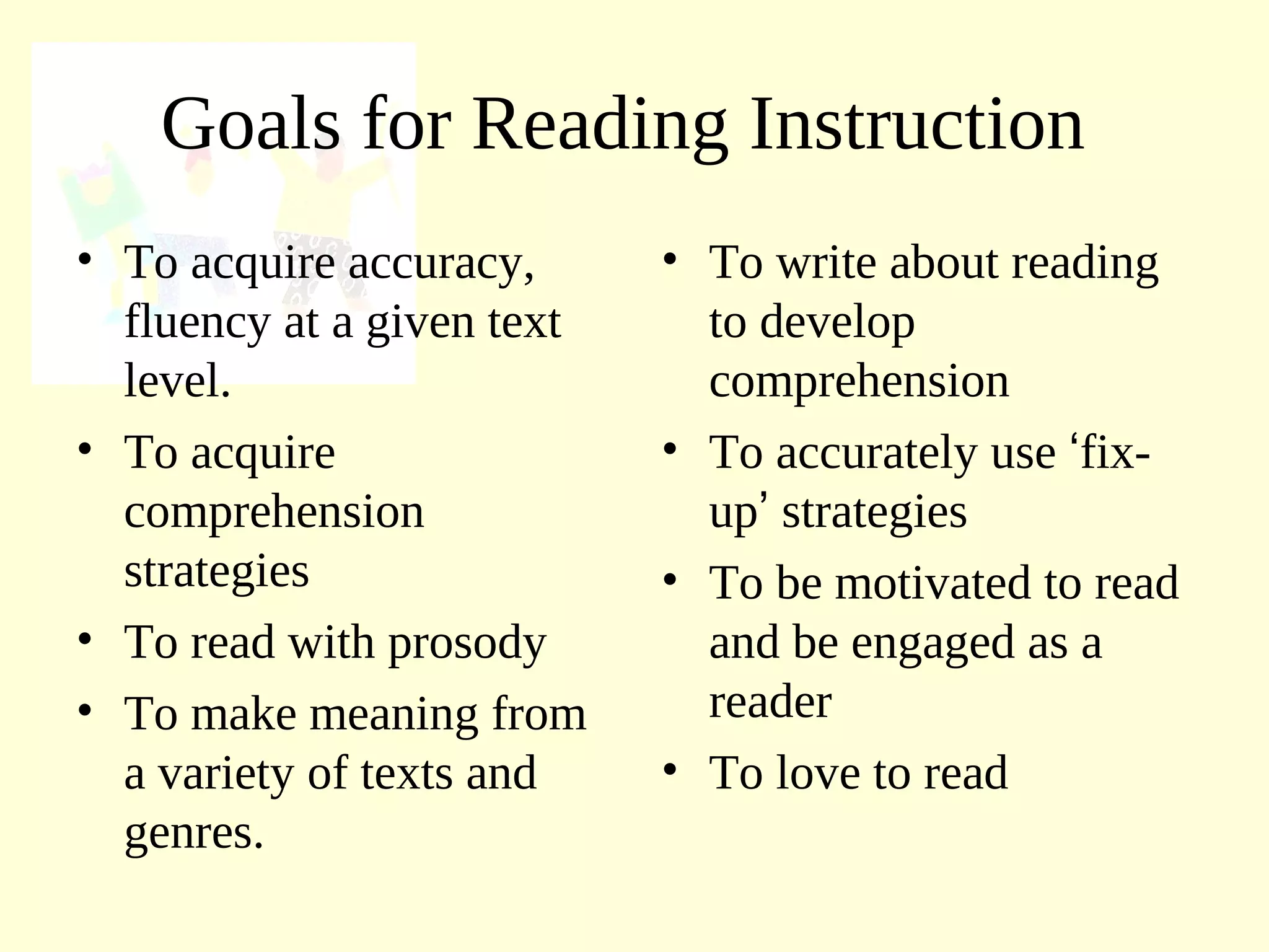 Goals for Reading Instruction
• To acquire accuracy,
fluency at a given text
level.
• To acquire
comprehension
strategies
• To read with prosody
• To make meaning from
a variety of texts and
genres.
• To write about reading
to develop
comprehension
• To accurately use ‘fix-
up’ strategies
• To be motivated to read
and be engaged as a
reader
• To love to read
 