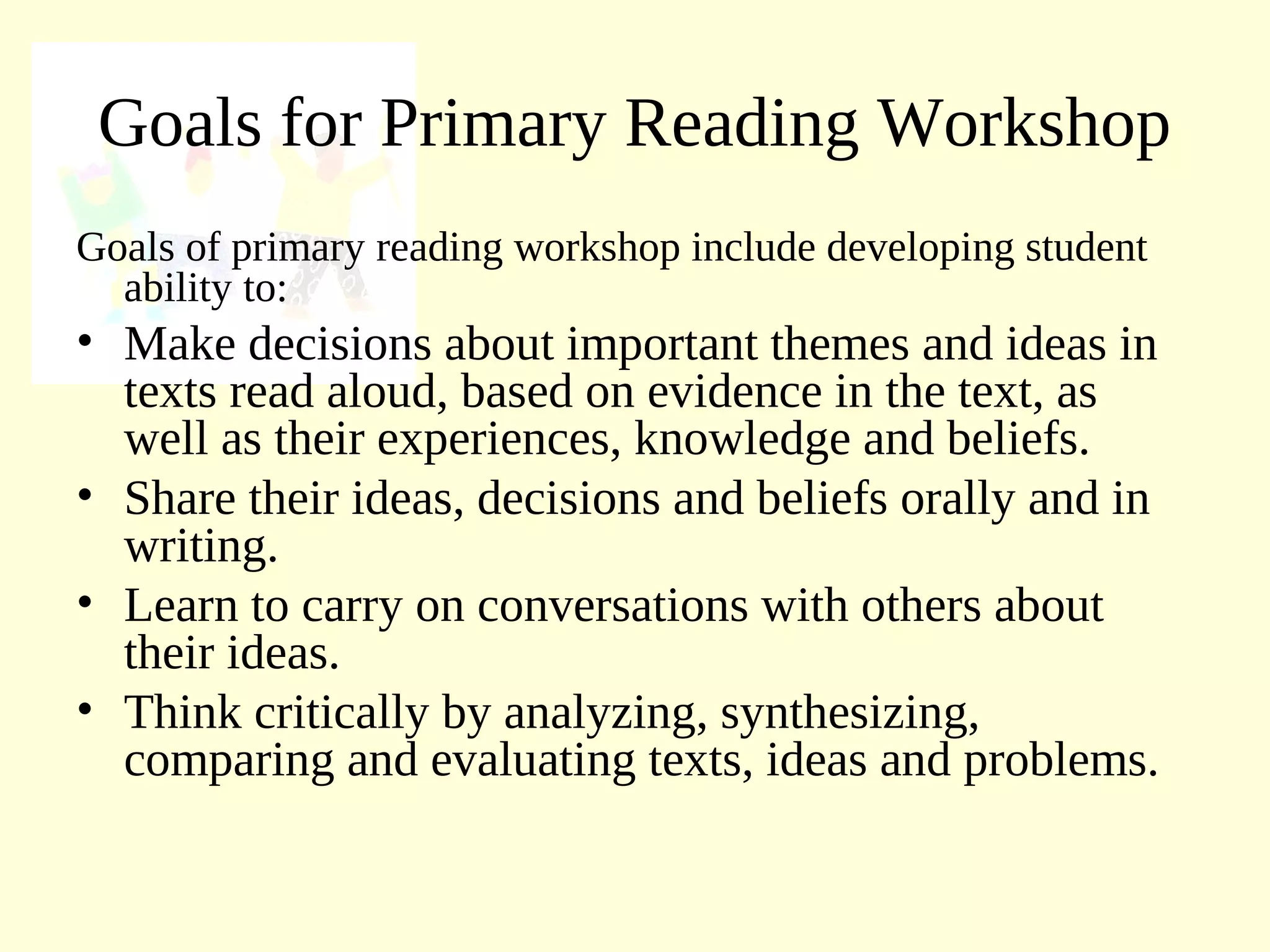 Goals for Primary Reading Workshop
Goals of primary reading workshop include developing student
ability to:
• Make decisions about important themes and ideas in
texts read aloud, based on evidence in the text, as
well as their experiences, knowledge and beliefs.
• Share their ideas, decisions and beliefs orally and in
writing.
• Learn to carry on conversations with others about
their ideas.
• Think critically by analyzing, synthesizing,
comparing and evaluating texts, ideas and problems.
 