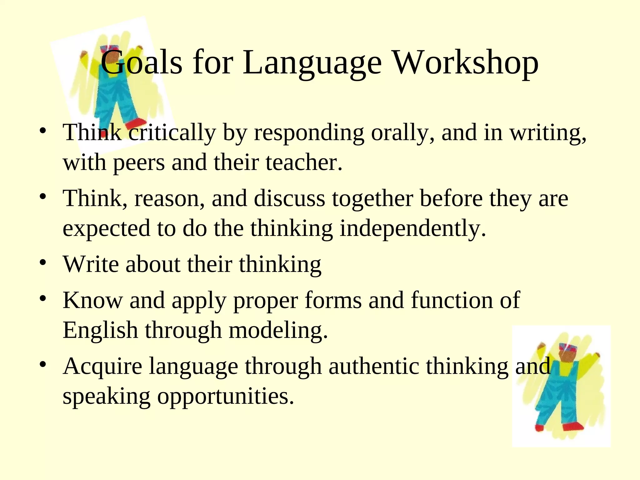 Goals for Language Workshop
• Think critically by responding orally, and in writing,
with peers and their teacher.
• Think, reason, and discuss together before they are
expected to do the thinking independently.
• Write about their thinking
• Know and apply proper forms and function of
English through modeling.
• Acquire language through authentic thinking and
speaking opportunities.
 