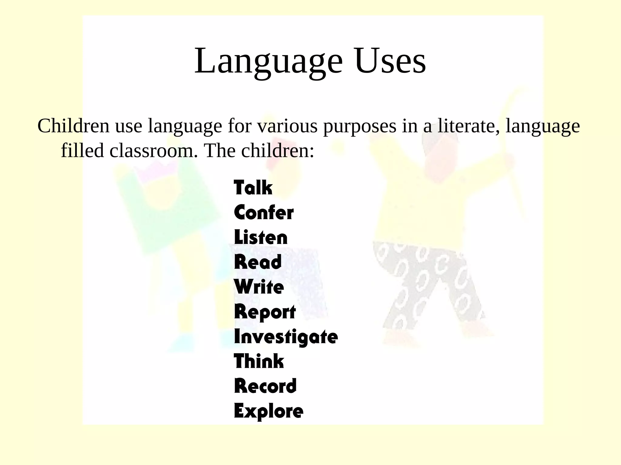 Language Uses
Children use language for various purposes in a literate, language
filled classroom. The children:
Talk
Confer
Listen
Read
Write
Report
Investigate
Think
Record
Explore
 