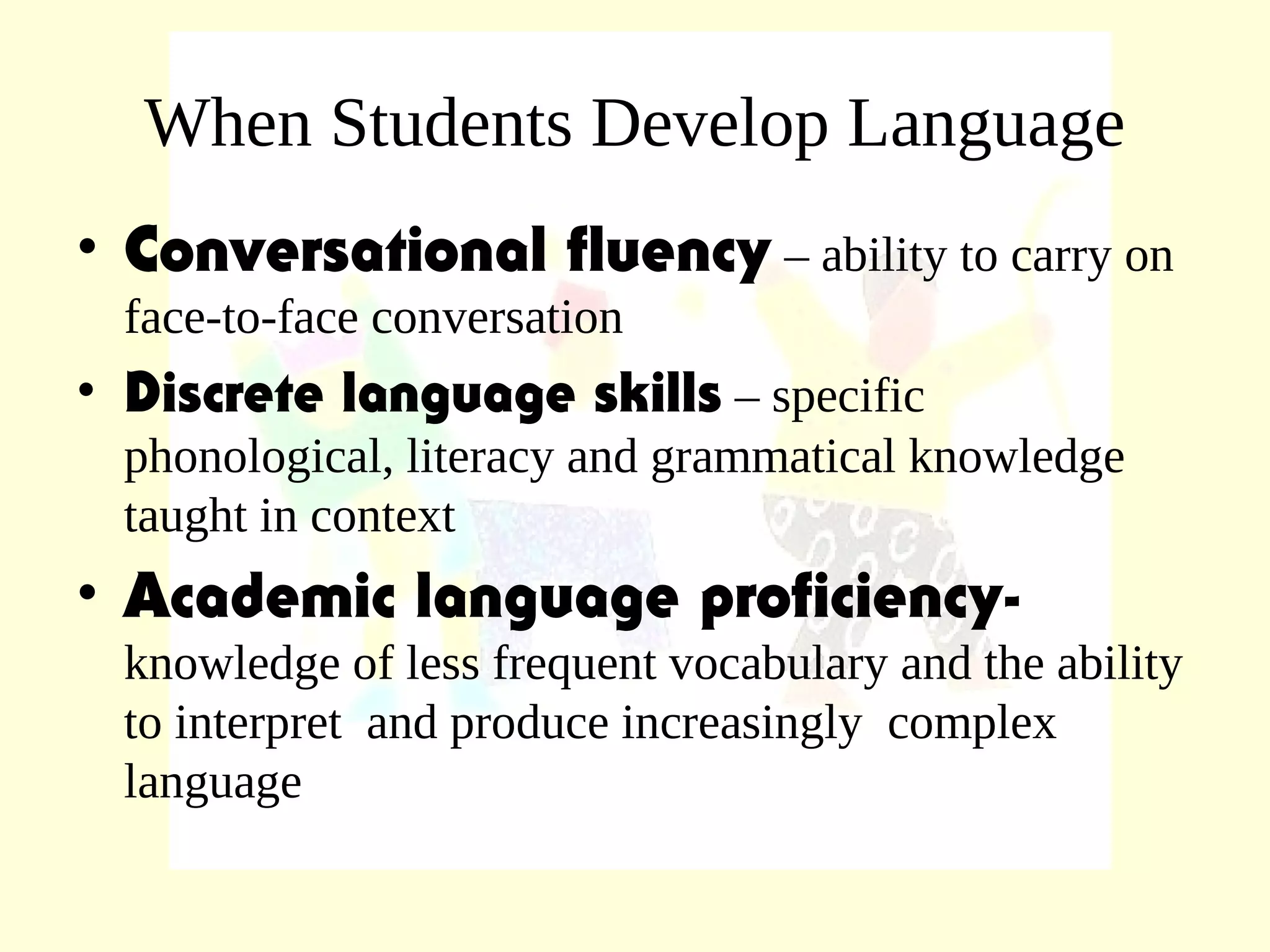 When Students Develop Language
• Conversational fluency – ability to carry on
face-to-face conversation
• Discrete language skills – specific
phonological, literacy and grammatical knowledge
taught in context
• Academic language proficiency-
knowledge of less frequent vocabulary and the ability
to interpret and produce increasingly complex
language
 