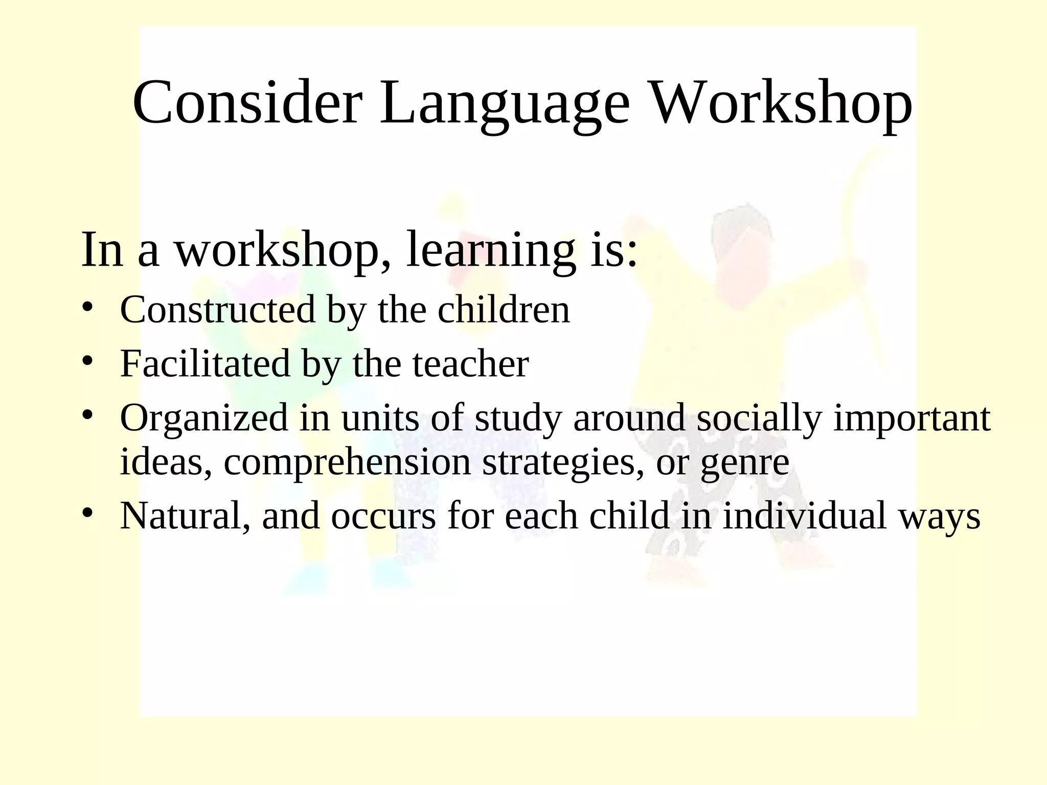 Consider Language Workshop
In a workshop, learning is:
• Constructed by the children
• Facilitated by the teacher
• Organized in units of study around socially important
ideas, comprehension strategies, or genre
• Natural, and occurs for each child in individual ways
 
