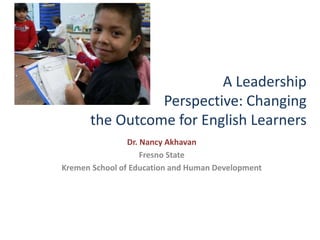 A Leadership
Perspective: Changing
the Outcome for English Learners
Dr. Nancy Akhavan
Fresno State
Kremen School of Education and Human Development
 