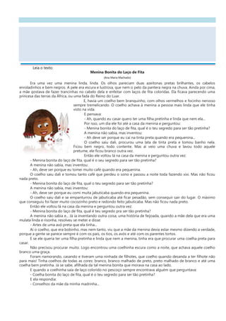 Leia o texto:
Menina Bonita do Laço de Fita
(Ana Maria Machado)
Era uma vez uma menina linda, linda. Os olhos pareciam duas azeitonas pretas brilhantes, os cabelos
enroladinhos e bem negros. A pele era escura e lustrosa, que nem o pelo da pantera negra na chuva. Ainda por cima,
a mãe gostava de fazer trancinhas no cabelo dela e enfeitar com laços de fita coloridas. Ela ficava parecendo uma
princesa das terras da África, ou uma fada do Reino do Luar.
E, havia um coelho bem branquinho, com olhos vermelhos e focinho nervoso
sempre tremelicando. O coelho achava à menina a pessoa mais linda que ele tinha
visto na vida.
E pensava:
- Ah, quando eu casar quero ter uma filha pretinha e linda que nem ela...
Por isso, um dia ele foi até a casa da menina e perguntou:
- Menina bonita do laço de fita, qual é o teu segredo para ser tão pretinha?
A menina não sabia, mas inventou:
- Ah deve ser porque eu caí na tinta preta quando era pequenina...
O coelho saiu dali, procurou uma lata de tinta preta e tomou banho nela.
Ficou bem negro, todo contente. Mas aí veio uma chuva e lavou todo aquele
pretume, ele ficou branco outra vez.
Então ele voltou lá na casa da menina e perguntou outra vez:
- Menina bonita do laço de fita, qual é o seu segredo para ser tão pretinha?
A menina não sabia, mas inventou:
- Ah, deve ser porque eu tomei muito café quando era pequenina.
O coelho saiu dali e tomou tanto café que perdeu o sono e passou a noite toda fazendo xixi. Mas não ficou
nada preto.
- Menina bonita do laço de fita, qual o teu segredo para ser tão pretinha?
A menina não sabia, mas inventou:
- Ah, deve ser porque eu comi muita jabuticaba quando era pequenina.
O coelho saiu dali e se empanturrou de jabuticaba até ficar pesadão, sem conseguir sair do lugar. O máximo
que conseguiu foi fazer muito cocozinho preto e redondo feito jabuticaba. Mas não ficou nada preto.
Então ele voltou lá na casa da menina e perguntou outra vez:
- Menina bonita do laço de fita, qual é teu segredo pra ser tão pretinha?
A menina não sabia e... Já ia inventando outra coisa, uma história de feijoada, quando a mãe dela que era uma
mulata linda e risonha, resolveu se meter e disse:
- Artes de uma avó preta que ela tinha...
Aí o coelho, que era bobinho, mas nem tanto, viu que a mãe da menina devia estar mesmo dizendo a verdade,
porque a gente se parece sempre é com os pais, os tios, os avós e até com os parentes tortos.
E se ele queria ter uma filha pretinha e linda que nem a menina, tinha era que procurar uma coelha preta para
casar.
Não precisou procurar muito. Logo encontrou uma coelhinha escura como a noite, que achava aquele coelho
branco uma graça.
Foram namorando, casando e tiveram uma ninhada de filhotes, que coelho quando desanda a ter filhote não
para mais! Tinha coelhos de todas as cores: branco, branco malhado de preto, preto malhado de branco e até uma
coelha bem pretinha. Já se sabe, afilhada da tal menina bonita que morava na casa ao lado.
E quando a coelhinha saía de laço colorido no pescoço sempre encontrava alguém que perguntava:
- Coelha bonita do laço de fita, qual é o teu segredo para ser tão pretinha?
E ela respondia:
- Conselhos da mãe da minha madrinha...
 