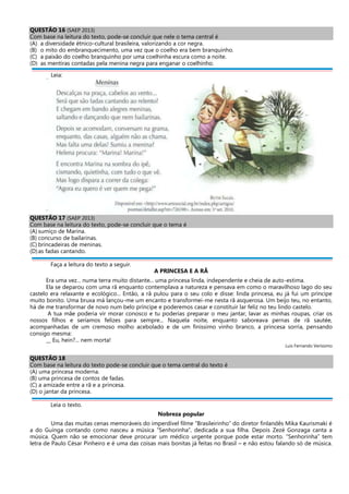 QUESTÃO 16 (SAEP 2013)
Com base na leitura do texto, pode-se concluir que nele o tema central é
(A) a diversidade étnico-cultural brasileira, valorizando a cor negra.
(B) o mito do embranquecimento, uma vez que o coelho era bem branquinho.
(C) a paixão do coelho branquinho por uma coelhinha escura como a noite.
(D) as mentiras contadas pela menina negra para enganar o coelhinho.
Leia:
QUESTÃO 17 (SAEP 2013)
Com base na leitura do texto, pode-se concluir que o tema é
(A) sumiço de Marina.
(B) concurso de bailarinas.
(C) brincadeiras de meninas.
(D)as fadas cantando.
Faça a leitura do texto a seguir.
A PRINCESA E A RÃ
Era uma vez... numa terra muito distante... uma princesa linda, independente e cheia de auto-estima.
Ela se deparou com uma rã enquanto contemplava a natureza e pensava em como o maravilhoso lago do seu
castelo era relaxante e ecológico... Então, a rã pulou para o seu colo e disse: linda princesa, eu já fui um príncipe
muito bonito. Uma bruxa má lançou-me um encanto e transformei-me nesta rã asquerosa. Um beijo teu, no entanto,
há de me transformar de novo num belo príncipe e poderemos casar e constituir lar feliz no teu lindo castelo.
A tua mãe poderia vir morar conosco e tu poderias preparar o meu jantar, lavar as minhas roupas, criar os
nossos filhos e seríamos felizes para sempre... Naquela noite, enquanto saboreava pernas de rã sautée,
acompanhadas de um cremoso molho acebolado e de um finíssimo vinho branco, a princesa sorria, pensando
consigo mesma:
__ Eu, hein?... nem morta!
Luis Fernando Veríssimo
QUESTÃO 18
Com base na leitura do texto pode-se concluir que o tema central do texto é
(A) uma princesa moderna.
(B) uma princesa de contos de fadas.
(C) a amizade entre a rã e a princesa.
(D) o jantar da princesa.
Leia o texto.
Nobreza popular
Uma das muitas cenas memoráveis do imperdível filme “Brasileirinho” do diretor finlandês Mika Kaurismaki é
a do Guinga contando como nasceu a música “Senhorinha”, dedicada a sua filha. Depois Zezé Gonzaga canta a
música. Quem não se emocionar deve procurar um médico urgente porque pode estar morto. “Senhorinha” tem
letra de Paulo César Pinheiro e é uma das coisas mais bonitas já feitas no Brasil – e não estou falando só de música.
 