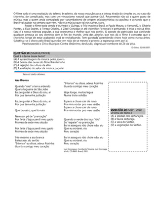 O filme todo é uma exaltação do talento brasileiro, da nossa vocação para a beleza tirada do simples ou, no caso do
chorinho, do complicado, mas com um virtuosismo natural que parece fácil. Recomendo não só a quem gosta de
música, mas a quem anda contagiado por sorumbatismo de origem psicossomática ou paulista e achando que o
Brasil vai acabar na semana que vem. Não é a música que vai nos salvar, claro.
Passei o filme todo vendo e ouvindo o Guinga, o Trio madeira Brasil, o Paulo Moura, o Yamandú, o Silvério
Pontes, a Elza Soares, a Tereza Cristina, a Zezé Gonzaga (e até Adenilde Fonseca!) e pensando: é essa a nossa elite.
Essa é a nossa nobreza popular, a que representa o melhor que nós somos. O oposto do patriciado que confunde
qualquer ameaça ao seu domínio com o fim do mundo. Uma das alegrias que nos dá o filme é constatar que o
chorinho, longe de estar acabando, está se revitalizando. Tem garotada aprendendo choro hoje como nunca antes.
Substitua-se o choro pelo Brasil que não tem nojo de se mesmo e pronto: a esperança vem por aí.
Parafraseando o Chico Buarque: Contra desânimo, desilusão, dispnéia,o trombone de Zé da Véia.
O Globo, 02/09/2007.
QUESTÃO 19 (SIMAVE/PROEB)
Qual é o tema desse texto?
(A) A aprendizagem da música pelos jovens.
(B) A beleza das cenas do filme Brasileirinho.
(C) A rejeição da cultura da elite.
(D) A exaltação do valor da música popular.
Leia o texto abaixo.
Asa Branca
Quando "oiei" a terra ardendo
Qual a fogueira de São João
Eu perguntei a Deus do céu, ai
Por que tamanha judiação
Eu perguntei a Deus do céu, ai
Por que tamanha judiação
Que braseiro, que fornaia
Nem um pé de "prantação"
Por farta d'água perdi meu gado
Morreu de sede meu alazão
Por farta d'água perdi meu gado
Morreu de sede meu alazão
Inté mesmo a asa branca
Bateu asas do sertão
"Intonce" eu disse, adeus Rosinha
Guarda contigo meu coração
"Intonce" eu disse, adeus Rosinha
Guarda contigo meu coração
Hoje longe, muitas légua
Numa triste solidão
Espero a chuva cair de novo
Pra mim vortar pro meu sertão
Espero a chuva cair de novo
Pra mim vortar pro meu sertão
Quando o verde dos teus "óio"
Se "espaiar" na prantação
Eu te asseguro não chore não, viu
Que eu vortarei, viu
Meu coração
Eu te asseguro não chore não, viu
Que eu vortarei, viu
Meu coração
Luiz Gonzaga e Humberto Teixeira. Luiz Gonzaga.
Vinil / CD.BMG: Brasil, 2001.
QUESTÃO 20 (SAEP – 2012)
O tema do texto é
(A) a solidão dos sertanejos.
(B) a fauna sertaneja.
(C) a seca do Sertão.
(D) a vegetação do Sertão.
 