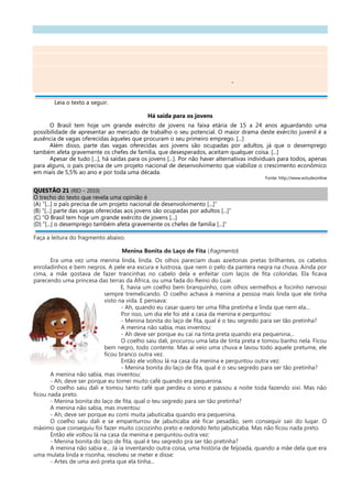 -
Leia o texto a seguir.
Há saída para os jovens
O Brasil tem hoje um grande exército de jovens na faixa etária de 15 a 24 anos aguardando uma
possibilidade de apresentar ao mercado de trabalho o seu potencial. O maior drama deste exército juvenil é a
ausência de vagas oferecidas àqueles que procuram o seu primeiro emprego. [...]
Além disso, parte das vagas oferecidas aos jovens são ocupadas por adultos, já que o desemprego
também afeta gravemente os chefes de família, que desesperados, aceitam qualquer coisa. [...]
Apesar de tudo [...], há saídas para os jovens [...]. Por não haver alternativas individuais para todos, apenas
para alguns, o país precisa de um projeto nacional de desenvolvimento que viabilize o crescimento econômico
em mais de 5,5% ao ano e por toda uma década.
Fonte: http://www.estudeonline
QUESTÃO 21 (RIO – 2010)
O trecho do texto que revela uma opinião é
(A) “[...] o país precisa de um projeto nacional de desenvolvimento [...]”
(B) “[...] parte das vagas oferecidas aos jovens são ocupadas por adultos [...]”
(C) “O Brasil tem hoje um grande exército de jovens [...]
(D) “[...] o desemprego também afeta gravemente os chefes de família [...]”
Faça a leitura do fragmento abaixo.
Menina Bonita do Laço de Fita (fragmento)
Era uma vez uma menina linda, linda. Os olhos pareciam duas azeitonas pretas brilhantes, os cabelos
enroladinhos e bem negros. A pele era escura e lustrosa, que nem o pelo da pantera negra na chuva. Ainda por
cima, a mãe gostava de fazer trancinhas no cabelo dela e enfeitar com laços de fita coloridas. Ela ficava
parecendo uma princesa das terras da África, ou uma fada do Reino do Luar.
E, havia um coelho bem branquinho, com olhos vermelhos e focinho nervoso
sempre tremelicando. O coelho achava à menina a pessoa mais linda que ele tinha
visto na vida. E pensava:
- Ah, quando eu casar quero ter uma filha pretinha e linda que nem ela...
Por isso, um dia ele foi até a casa da menina e perguntou:
- Menina bonita do laço de fita, qual é o teu segredo para ser tão pretinha?
A menina não sabia, mas inventou:
- Ah deve ser porque eu caí na tinta preta quando era pequenina...
O coelho saiu dali, procurou uma lata de tinta preta e tomou banho nela. Ficou
bem negro, todo contente. Mas aí veio uma chuva e lavou todo aquele pretume, ele
ficou branco outra vez.
Então ele voltou lá na casa da menina e perguntou outra vez:
- Menina bonita do laço de fita, qual é o seu segredo para ser tão pretinha?
A menina não sabia, mas inventou:
- Ah, deve ser porque eu tomei muito café quando era pequenina.
O coelho saiu dali e tomou tanto café que perdeu o sono e passou a noite toda fazendo xixi. Mas não
ficou nada preto.
- Menina bonita do laço de fita, qual o teu segredo para ser tão pretinha?
A menina não sabia, mas inventou:
- Ah, deve ser porque eu comi muita jabuticaba quando era pequenina.
O coelho saiu dali e se empanturrou de jabuticaba até ficar pesadão, sem conseguir sair do lugar. O
máximo que conseguiu foi fazer muito cocozinho preto e redondo feito jabuticaba. Mas não ficou nada preto.
Então ele voltou lá na casa da menina e perguntou outra vez:
- Menina bonita do laço de fita, qual é teu segredo pra ser tão pretinha?
A menina não sabia e... Já ia inventando outra coisa, uma história de feijoada, quando a mãe dela que era
uma mulata linda e risonha, resolveu se meter e disse:
- Artes de uma avó preta que ela tinha...
 