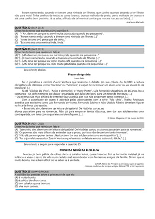 Foram namorando, casando e tiveram uma ninhada de filhotes, que coelho quando desanda a ter filhote
não para mais! Tinha coelhos de todas as cores: branco, branco malhado de preto, preto malhado de branco e
até uma coelha bem pretinha. Já se sabe, afilhada da tal menina bonita que morava na casa ao lado.[...]
Ana Maria Machado
QUESTÃO 22 (SAEP 2013)
O trecho do texto que expressa uma opinião é:
(A) “- Ah, deve ser porque eu comi muita jabuticaba quando era pequenina”.
(B) “Foram namorando, casando e tiveram uma ninhada de filhotes [...]”
(C) “Artes de uma avó preta que ela tinha...”
(D) “Era uma vez uma menina linda, linda.”
QUESTÃO 23 (SAEP 2013)
O trecho do texto que revela um fato é:
(A) “[...] Ah deve ser porque eu caí na tinta preta quando era pequenina...”
(B) “[...] Foram namorando, casando e tiveram uma ninhada de filhotes [...]”
(C) “[...] Ah, deve ser porque eu tomei muito café quando era pequenina [...]”
(D)“[...] Ah, deve ser porque eu comi muita jabuticaba quando era pequenina [...]”
Leia o texto abaixo.
Prazer obrigatório
Lauro Neto
Foi o jornalista e escritor Zuenir Ventura que levantou o debate em sua coluna do GLOBO: a leitura
obrigatória de clássicos, como ”Iracema” ou “Senhora”, é capaz de incentivar um aluno a ler ou vai afastá-lo da
literatura? [...]
Fã de “Código Da Vinci”, “Anjos e demônios” e “Harry Porter”, Luiz Fernando Magalhães, de 16 anos, leu a
coletânea “ Os cem melhores do século” organizada por Ítalo Moriconi, para um teste de literatura. [...]
– Os poemas são mais difíceis de entender que a prosa, por isso não despertam tanto interesse. [...]
Com a autoridade de quem é adorada pelas adolescentes com a série “Fala sério”, Thalita Rebouças
acredita que escritores como Luis Fernando Veríssimo, Fernando Sabino e João Ubaldo Ribeiro deveriam figurar
na lista de livros das escolas.
– Esses três, sim, deveriam ser leitura obrigatória! De histórias curtas, os
alunos passariam para os romances. Não dá para empurrar tantos clássicos, sem dar aos adolescentes uma
contrapartida, um livro com o qual eles se identifiquem. [...]
O Globo, Megazine, 23 de março de 2010.
QUESTÃO 24 (RIO – 2010)
O trecho do texto que revela um fato é
(A) “Esses três, sim, deveriam ser leitura obrigatória! De histórias curtas, os alunos passariam para os romances”.
(B) “Os poemas são mais difíceis de entender que a prosa, por isso não despertam tanto interesse”.
(C) “Não dá para empurrar tantos clássicos sem dar aos adolescentes uma contrapartida” [...]
(D) “Foi o jornalista e escritor Zuenir Ventura que levantou o debate em sua coluna do Globo” [...]
Leia o texto a seguir para responder a questão 25.
PRINCESA NENÚFAR ELFO-ELFA
Nasceu já bem pálida, de olhos claros e cabelos loiros, quase brancos. Foi se tornando invisível já na
infância e viveu o resto da vida num castelo mal assombrado, com fantasmas amigos da família. Dizem que é
muito bonita, mas é bem difícil de se saber se é verdade.
SOUZA, Flávio de. Príncipes e princesas, sapos e lagartos:
Historias modernas de tempos antigos. Editora FTD, p.16. Fragmento
QUESTÃO 25 (SIMAVE/PROEB)
A opinião das pessoas sobre a princesa é de que ela
(A) é muito bonita.
(B) é palida, de olhos claros.
(C) tem cabelos quase brancos.
(D) vive num castelo.
 
