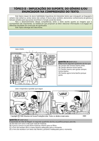 TÓPICO II – IMPLICAÇÕES DO SUPORTE, DO GÊNERO E/OU
ENUNCIADOR NA COMPREENSÃO DO TEXTO.
Este tópico requer do aluno habilidades linguísticas de interpretar textos que conjuguem as linguagens
verbal e não-verbal ou, ainda, textos não-verbais. O aluno deve, também, demonstrar conhecimento de gêneros
textuais variados para que possa reconhecer a função social dos textos.
Para o desenvolvimento dessas competências, tanto o texto escrito quanto as imagens que o
acompanham são importantes, na medida em que propiciam ao leitor relacionar informações e se engajar em
diferentes atividades de construção de significados.
Este Tópico abrange dois descritores: .
Leia o texto.
Leia e responda a questão que segue:
QUESTÃO 27 (SAEP 2013)
A expressão da mãe de Magali, no segundo quadrinho da tira, se justifica porque, para ela,
(A) ela está com sono e não quer mais ler histórias.
(B) é pouco comum os pais lerem histórias infantis para os filhos.
(C) o livro de receitas não é o texto literário adequado para o momento.
(D) o livro de receitas é um texto não literário, portanto inadequado para o momento.
QUESTÃO 26 (SAEP 2012)
Infere-se do segundo quadrinho da tira que:
(A) Cascão não tomava banho antes.
(B) Cascão demora tomar banho.
(C) Cascão mesmo sem gostar sempre
tomou banho.
(D) Cascão agora toma banho porque
gosta.
 