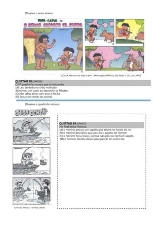 Observe o texto abaixo.
(SOUZA, Maurício de. Papa-Capim... Almanaque da Mônica, São Paulo, n. 101, out. 2004.)
QUESTÃO 28 (SARESP)
O 4º quadrinho mostra que o indiozinho
(A) caiu sentado no chão molhado.
(B) tomou um susto ao descobrir os filhotes.
(C) não sabia atirar com arco e flecha.
(D) ficou com medo do animal.
Observe o quadrinho abaixo.
QUESTÃO 29 (SPAECE)
No final dessa história,
(A) o menino pescou um sapato que estava no fundo do rio.
(B) o menino descobriu que pescou o sapato do homem.
(C) o homem ficou bravo, porque não pescou nenhum sapato.
(D) o homem decidiu deixar para pescar em outro dia.
Turma da Mônica – tirinhas Online
 