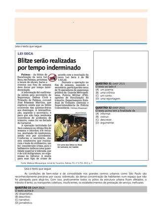 -
Leia o texto que segue:
Fonte: Walissia Albuquerque, Jornal do Tocantins, Palmas-TO, nº 5.755, 2013, p. 7.
Leia o texto que segue:
As condições de bem-estar e de comodidade nos grandes centros urbanos como São Paulo são
reconhecidamente precárias por causa, sobretudo, da densa concentração de habitantes num espaço que não
foi planejado para alojá-los. Com isso, praticamente todos os pólos da estrutura urbana ficam afetados: o
trânsito é lento; os transportes coletivos, insuficientes; os estabelecimentos de prestação de serviço, ineficazes.
QUESTÃO 33 (SAEP 2012)
O texto acima é
(A) dissertativo.
(B) descritivo.
(C) narrativo.
(D) jornalístico.
QUESTÃO 31 (SAEP 2013)
O texto ao lado é
(A) um poema.
(B) uma crônica
(C) um conto.
(D) uma reportagem.
QUESTÃO 32 (SAEP 2013)
O texto acima tem a finalidade de
(A) informar.
(B) instruir.
(C) descrever.
(D) argumentar.
 