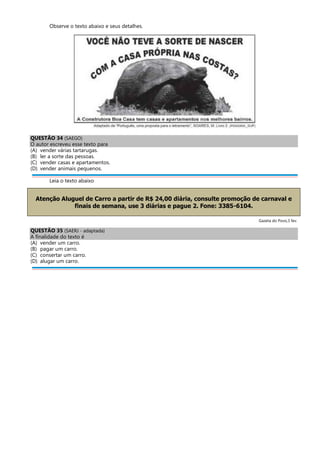 Observe o texto abaixo e seus detalhes.
QUESTÃO 34 (SAEGO)
O autor escreveu esse texto para
(A) vender várias tartarugas.
(B) ler a sorte das pessoas.
(C) vender casas e apartamentos.
(D) vender animais pequenos.
Leia o texto abaixo
Atenção Aluguel de Carro a partir de R$ 24,00 diária, consulte promoção de carnaval e
finais de semana, use 3 diárias e pague 2. Fone: 3385-6104.
Gazeta do Povo,3 fev.
QUESTÃO 35 (SAERJ - adaptada)
A finalidade do texto é
(A) vender um carro.
(B) pagar um carro.
(C) consertar um carro.
(D) alugar um carro.
 