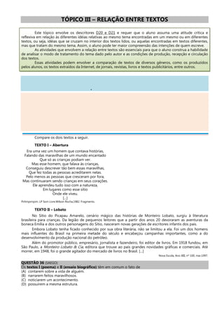 TÓPICO III – RELAÇÃO ENTRE TEXTOS
Este tópico envolve os descritores D20 e D21 e requer que o aluno assuma uma atitude crítica e
reflexiva em relação às diferentes idéias relativas ao mesmo tema encontradas em um mesmo ou em diferentes
textos, ou seja, idéias que se cruzam no interior dos textos lidos, ou aquelas encontradas em textos diferentes,
mas que tratam do mesmo tema. Assim, o aluno pode ter maior compreensão das intenções de quem escreve.
As atividades que envolvem a relação entre textos são essenciais para que o aluno construa a habilidade
de analisar o modo de tratamento do tema dado pelo autor e as condições de produção, recepção e circulação
dos textos.
Essas atividades podem envolver a comparação de textos de diversos gêneros, como os produzidos
pelos alunos, os textos extraídos da Internet, de jornais, revistas, livros e textos publicitários, entre outros.
.
Compare os dois textos a seguir.
TEXTO I – Abertura
Era uma vez um homem que contava histórias,
Falando das maravilhas de um mundo encantado
Que só as crianças podiam ver.
Mas esse homem, que falava às crianças,
Conseguiu descrever tão bem essas maravilhas,
Que fez todas as pessoas acreditarem nelas.
Pelo menos as pessoas que cresceram por fora,
Mas continuaram sendo crianças em seus corações.
Ele aprendeu tudo isso com a natureza,
Em lugares como esse sítio
Onde ele viveu.
[...]
Pirlimpimpim. LP Som Livre.Wilson Rocha,1982. Fragmento.
TEXTO II – Lobato
No Sítio do Picapau Amarelo, cenário mágico das histórias de Monteiro Lobato, surgiu à literatura
brasileira para crianças. Da legião de pequenos leitores que a partir dos anos 20 devoraram as aventuras da
boneca Emília e dos outros personagens do Sítio, nasceram novas gerações de escritores infantis dos pais.
Embora Lobato tenha ficado conhecido por sua obra literária, não se limitou a ela. Foi um dos homens
mais influentes do Brasil na primeira metade do século e encabeçou campanhas importantes, como a do
desenvolvimento da produção nacional do petróleo.
Além do promotor público, empresário, jornalista e fazendeiro, foi editor de livros. Em 1918 fundou, em
São Paulo, a Monteiro Lobato & Cia, editora que trouxe ao país grandes novidades gráficas e comerciais. Até
morrer, em 1948, foi o grande agitador do mercado de livros no Brasil. [...]
Nova Escola, Ano XIII, nº 100, mar.1997.
QUESTÃO 36 (SAEGO)
Os textos I (poema) e II (ensaio biográfico) têm em comum o fato de
(A) contarem sobre a vida de alguém.
(B) narrarem feitos maravilhosos.
(C) noticiarem um acontecimento.
(D) possuírem a mesma estrutura.
 