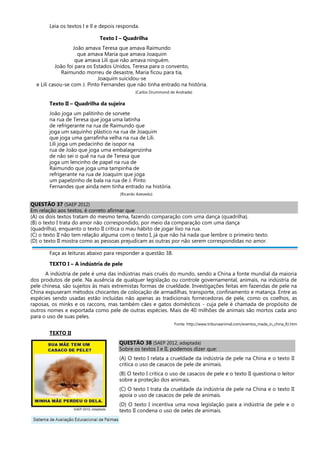 Leia os textos l e ll e depois responda.
Texto I – Quadrilha
João amava Teresa que amava Raimundo
que amava Maria que amava Joaquim
que amava Lili que não amava ninguém.
João foi para os Estados Unidos, Teresa para o convento,
Raimundo morreu de desastre, Maria ficou para tia,
Joaquim suicidou-se
e Lili casou-se com J. Pinto Fernandes que não tinha entrado na história.
(Carlos Drummond de Andrade)
Texto II – Quadrilha da sujeira
João joga um palitinho de sorvete
na rua de Teresa que joga uma latinha
de refrigerante na rua de Raimundo que
joga um saquinho plástico na rua de Joaquim
que joga uma garrafinha velha na rua de Lili.
Lili joga um pedacinho de isopor na
rua de João que joga uma embalagenzinha
de não sei o quê na rua de Teresa que
joga um lencinho de papel na rua de
Raimundo que joga uma tampinha de
refrigerante na rua de Joaquim que joga
um papelzinho de bala na rua de J. Pinto
Fernandes que ainda nem tinha entrado na história.
(Ricardo Azevedo)
QUESTÃO 37 (SAEP 2012)
Em relação aos textos, é correto afirmar que
(A) os dois textos tratam do mesmo tema, fazendo comparação com uma dança (quadrilha).
(B) o texto I trata do amor não correspondido, por meio da comparação com uma dança
(quadrilha), enquanto o texto II critica o mau hábito de jogar lixo na rua.
(C) o texto II não tem relação alguma com o texto I, já que não há nada que lembre o primeiro texto.
(D) o texto II mostra como as pessoas prejudicam as outras por não serem correspondidas no amor.
Faça as leituras abaixo para responder a questão 38.
TEXTO I – A indústria de pele
A indústria de pele é uma das indústrias mais cruéis do mundo, sendo a China a fonte mundial da maioria
dos produtos de pele. Na ausência de qualquer legislação ou controle governamental, animais, na indústria de
pele chinesa, são sujeitos às mais extremistas formas de crueldade. Investigações feitas em fazendas de pele na
China expuseram métodos chocantes de colocação de armadilhas, transporte, confinamento e matança. Entre as
espécies sendo usadas estão incluídas não apenas as tradicionais fornecedoras de pele, como os coelhos, as
raposas, os minks e os raccons, mas também cães e gatos domésticos - cuja pele é chamada de propósito de
outros nomes e exportada como pele de outras espécies. Mais de 40 milhões de animais são mortos cada ano
para o uso de suas peles.
Fonte: http://www.tribunaanimal.com/eventos_made_in_china_RJ.htm
TEXTO II
QUESTÃO 38 (SAEP 2012, adaptada)
Sobre os textos I e II, podemos dizer que:
(A) O texto I relata a crueldade da indústria de pele na China e o texto II
critica o uso de casacos de pele de animais.
(B) O texto I critica o uso de casacos de pele e o texto II questiona o leitor
sobre a proteção dos animais.
(C) O texto I trata da crueldade da indústria de pele na China e o texto II
apoia o uso de casacos de pele de animais.
(D) O texto I incentiva uma nova legislação para a indústria de pele e o
texto II condena o uso de peles de animais.
 
