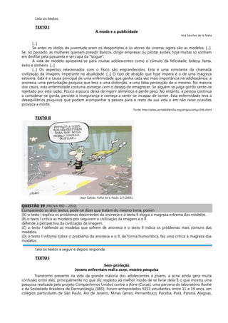 Leia os textos.
TEXTO I
A moda e a publicidade
Ana Sánchez de la Nieta
[...]
Se antes os ídolos da juventude eram os desportistas e os atores de cinema, agora são as modelos. [...].
Se, no passado, as mulheres queriam presidir Bancos, dirigir empresas ou pilotar aviões, hoje muitas só sonham
em desfilar pela passarela e ser capa da "Vogue".
A vida de modelo apresenta-se para muitas adolescentes como o cúmulo da felicidade: beleza, fama,
êxito e dinheiro. [...]
[...] Os aspectos relacionados com o físico são engrandecidos. Esta é uma constante da chamada
civilização da imagem, imperante na atualidade. [...] O tipo de atração que hoje impera é o de uma magreza
extrema. Esta é a causa principal de uma enfermidade que ganha cada vez mais importância na adolescência: a
anorexia, uma perturbação psíquica que leva a uma distorção, a uma falsa percepção de si mesmo. Na maioria
dos casos, esta enfermidade costuma começar com o desejo de emagrecer. Se alguém se julga gordo sente-se
rejeitado por esta razão. Pouco a pouco deixa de ingerir alimentos e perde peso. No entanto, a pessoa continua
a considerar-se gorda, persiste a insegurança e começa a sentir-se incapaz de comer. Esta enfermidade leva a
desequilíbrios psíquicos que podem acompanhar a pessoa para o resto da sua vida e em não raras ocasiões
provoca a morte.
Fonte: http://www.portaldafamilia.org/artigos/artigo346.shtml
TEXTO II
(Jean Galvão. Folha de S. Paulo, 2/7/2005.)
QUESTÃO 39 (PROVA RIO – 2010)
Comparando os dois textos, pode-se dizer que tratam do mesmo tema, porém
(A) o texto l explica os problemas decorrentes da anorexia e o texto ll elogia a magreza extrema das modelos.
(B) o texto l critica as modelos por seguirem a civilização da imagem e o ll
defende a perspectiva da civilização da imagem.
(C) o texto l defende as modelos que sofrem de anorexia e o texto ll indica os problemas mais comuns das
modelos.
(D) o texto l informa sobre o problema da anorexia e o ll, de forma humorística, faz uma crítica à magreza das
modelos.
Leia os textos a seguir e depois responda.
TEXTO I
Sem-proteção
Jovens enfrentam mal a acne, mostra pesquisa
Transtorno presente na vida da grande maioria dos adolescentes e jovens, a acne ainda gera muita
confusão entre eles, principalmente no que diz respeito ao melhor modo de se livrar dela. E o que mostra uma
pesquisa realizada pelo projeto Companheiros Unidos contra a Acne (Cucas), uma parceria do laboratório Roche
e da Sociedade Brasileira de Dermatologia (SBD): Foram entrevistados 9273 estudantes, entre 11 e 19 anos, em
colégios particulares de São Paulo, Rio de Janeiro, Minas Gerais, Pernambuco, Paraíba, Pará, Paraná, Alagoas,
 