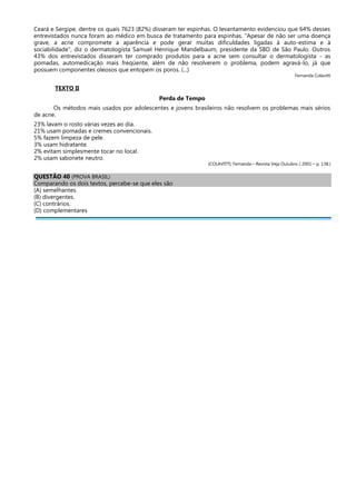 Ceará e Sergipe, dentre os quais 7623 (82%) disseram ter espinhas. O levantamento evidenciou que 64% desses
entrevistados nunca foram ao médico em busca de tratamento para espinhas. "Apesar de não ser uma doença
grave, a acne compromete a aparência e pode gerar muitas dificuldades ligadas à auto-estima e à
sociabilidade", diz o dermatologista Samuel Henrique Mandelbaum, presidente da SBD de São Paulo. Outros
43% dos entrevistados disseram ter comprado produtos para a acne sem consultar o dermatologista - as
pomadas, automedicação mais freqüente, além de não resolverem o problema, podem agravá-lo, já que
possuem componentes oleosos que entopem os poros. (...)
Fernanda Colavitti
TEXTO II
Perda de Tempo
Os métodos mais usados por adolescentes e jovens brasileiros não resolvem os problemas mais sérios
de acne.
23% lavam o rosto várias vezes ao dia.
21% usam pomadas e cremes convencionais.
5% fazem limpeza de pele.
3% usam hidratante.
2% evitam simplesmente tocar no local.
2% usam sabonete neutro.
(COLAVITTI, Fernanda – Revista Veja Outubro / 2001 – p. 138.)
QUESTÃO 40 (PROVA BRASIL)
Comparando os dois textos, percebe-se que eles são
(A) semelhantes.
(B) divergentes.
(C) contrários.
(D) complementares
 
