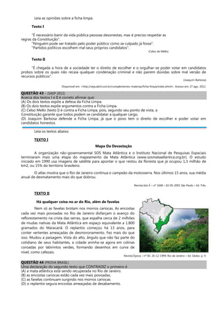 Leia as opiniões sobre a ficha limpa.
Texto I
"É necessário banir da vida pública pessoas desonestas, mas é preciso respeitar as
regras da Constituição".
"Ninguém pode ser tratado pelo poder público como se culpado já fosse".
"Partidos políticos escolhem mal seus próprios candidatos".
(Celso de Mello)
Texto II
"É chegada a hora de a sociedade ter o direito de escolher e o orgulhar-se poder votar em candidatos
probos sobre os quais não recaia qualquer condenação criminal e não pairem dúvidas sobre mal versão de
recursos públicos".
(Joaquim Barbosa)
Disponível em: <http://veja.abril.com.br/complementos-materias/ficha-limpa/index.shtml>. Acesso em: 27 ago. 2012.
QUESTÃO 43 – (SAEP 2012)
Acerca dos textos I e II é correto afirmar que:
(A) Os dois textos expõe a defesa da Ficha Limpa.
(B) Os dois textos expõe argumentos contra a Ficha Limpa.
(C) Celso Mello (texto I) é contra a Ficha Limpa, pois, segundo seu ponto de vista, a
Constituição garante que todos podem se candidatar a qualquer cargo.
(D) Joaquim Barbosa defende a Ficha Limpa, já que o povo tem o direito de escolher e poder votar em
candidatos honestos.
Leia os textos abaixo.
TEXTO I
Mapa Da Devastação
A organização não-governamental SOS Mata Atlântica e o Instituto Nacional de Pesquisas Espaciais
terminaram mais uma etapa do mapeamento da Mata Atlântica (www.sosmataatlantica.org.br). O estudo
iniciado em 1990 usa imagens de satélite para apontar o que restou da floresta que já ocupou 1,3 milhão de
km2, ou 15% do território brasileiro.
O atlas mostra que o Rio de Janeiro continua o campeão da motosserra. Nos últimos 15 anos, sua média
anual de desmatamento mais do que dobrou.
Revista Isto É – nº 1648 – 02-05-2001 São Paulo – Ed. Três.
TEXTO II
Há qualquer coisa no ar do Rio, além de favelas
Nem só as favelas brotam nos morros cariocas. As encostas
cada vez mais povoadas no Rio de Janeiro disfarçam o avanço do
reflorestamento na crista das serras, que espalha cerca de 2 milhões
de mudas nativas da Mata Atlântica em espaço equivalente a 1.800
gramados do Maracanã. O replantio começou há 13 anos, para
conter vertentes ameaçadas de desmoronamento. Fez mais do que
isso. Mudou a paisagem. Vista do alto, ângulo que não faz parte do
cotidiano de seus habitantes, a cidade aninha-se agora em colinas
coroadas por labirintos verdes, formando desenhos em curva de
nível, como cafezais.
Revista Época – nº 83. 20-12-1999. Rio de Janeiro – Ed. Globo. p. 9.
QUESTÃO 44 (PROVA BRASIL)
Uma declaração do segundo texto que CONTRADIZ o primeiro é
(A) a mata atlântica está sendo recuperada no Rio de Janeiro.
(B) as encostas cariocas estão cada vez mais povoadas.
(C) as favelas continuam surgindo nos morros cariocas.
(D) o replantio segura encostas ameaçadas de desabamento.
 