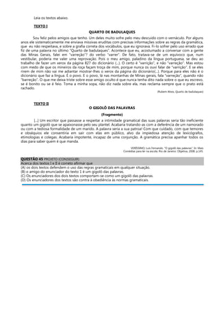 Leia os textos abaixo.
TEXTO I
QUARTO DE BADULAQUES
Sou feliz pelos amigos que tenho. Um deles muito sofre pelo meu descuido com o vernáculo. Por alguns
anos ele sistematicamente me enviava missivas eruditas com precisas informações sobre as regras da gramática,
que eu não respeitava, e sobre a grafia correta dos vocábulos, que eu ignorava. Fi-lo sofrer pelo uso errado que
fiz de uma palavra no último “Quarto de badulaques”. Acontece que eu, acostumado a conversar com a gente
das Minas Gerais, falei em “varreção”? do verbo “varrer”. De fato, tratava-se de um equívoco que, num
vestibular, poderia me valer uma reprovação. Pois o meu amigo, paladino da língua portuguesa, se deu ao
trabalho de fazer um xerox da página 827 do dicionário (...). O certo é “varrição”, e não “varreção”. Mas estou
com medo de que os mineiros da roça façam troça de mim, porque nunca os ouvi falar de “varrição”. E se eles
rirem de mim não vai me adiantar mostrar-lhes o xerox da página do dicionário(...). Porque para eles não é o
dicionário que faz a língua. É o povo. E o povo, lá nas montanhas de Minas gerais, fala “varreção”, quando não
“barreção”. O que me deixa triste sobre esse amigo oculto é que nunca tenha dito nada sobre o que eu escrevo,
se é bonito ou se é feio. Toma a minha sopa, não diz nada sobre ela, mas reclama sempre que o prato está
rachado.
(Rubem Alves, Quarto de badulaques)
TEXTO II
O GIGOLÔ DAS PALAVRAS
(Fragmento)
[...] Um escritor que passasse a respeitar a intimidade gramatical das suas palavras seria tão ineficiente
quanto um gigolô que se apaixonasse pelo seu plantel. Acabaria tratando-as com a deferência de um namorado
ou com a tediosa formalidade de um marido. A palavra seria a sua patroa! Com que cuidado, com que temores
e obséquios ele consentiria em sair com elas em público, alvo da impiedosa atenção de lexicógrafos,
etimologias e colegas. Acabaria impotente, incapaz de uma conjunção. A gramática precisa apanhar todos os
dias para saber quem é que manda.
VERÍSSIMO, Luís Fernando. “O gigolô das palavras”. In: Mais
Comédias para ler na escola. Rio de Janeiro: Objetiva, 2008. p.145.
QUESTÃO 45 PROJETO (CON)SEGUIR)
Acerca dos textos I e II é correto afirmar que
(A) os dois textos defendem o uso das regras gramaticais em qualquer situação.
(B) o amigo do enunciador do texto 1 é um gigolô das palavras.
(C) Os enunciadores dos dois textos comportam-se como um gigolô das palavras.
(D) Os enunciadores dos textos são contra à obediência às normas gramaticais.
 