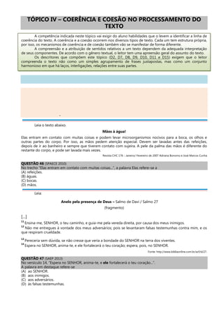 TÓPICO IV – COERÊNCIA E COESÃO NO PROCESSAMENTO DO
TEXTO
A competência indicada neste tópico vai exigir do aluno habilidades que o levem a identificar a linha de
coerência do texto. A coerência e a coesão ocorrem nos diversos tipos de texto. Cada um tem estrutura própria,
por isso, os mecanismos de coerência e de coesão também vão se manifestar de forma diferente.
A compreensão e a atribuição de sentidos relativos a um texto dependem da adequada interpretação
de seus componentes. De acordo com o gênero textual, o leitor tem uma apreensão geral do assunto do texto.
Os descritores que compõem este tópico (D2, D7, D8, D9, D10, D11 e D15) exigem que o leitor
compreenda o texto não como um simples agrupamento de frases justapostas, mas como um conjunto
harmonioso em que há laços, interligações, relações entre suas partes.
-
Leia o texto abaixo.
Mãos à água!
Elas entram em contato com muitas coisas e podem levar microorganismos nocivos para a boca, os olhos e
outras partes do corpo. Por isso, as mãos pedem atenção especial. Devem ser lavadas antes das refeições,
depois de ir ao banheiro e sempre que tiverem contato com sujeira. A pele da palma das mãos é diferente do
restante do corpo, e pode ser lavada mais vezes.
Revista CHC 176 :: Janeiro/ Fevereiro de 2007 Adriana Bonomo e José Marcos Cunha
QUESTÃO 46 (SPAECE 2010)
No trecho “Elas entram em contato com muitas coisas...”, a palavra Elas refere-se a
(A) refeições.
(B) águas.
(C) bocas.
(D) mãos.
Leia:
Anelo pela presença de Deus – Salmo de Davi / Salmo 27
(fragmento)
[...]
11
Ensina-me, SENHOR, o teu caminho, e guia-me pela vereda direita, por causa dos meus inimigos.
12
Não me entregues à vontade dos meus adversários; pois se levantaram falsas testemunhas contra mim, e os
que respiram crueldade.
13
Pereceria sem dúvida, se não cresse que veria a bondade do SENHOR na terra dos viventes.
14
Espera no SENHOR, anima-te, e ele fortalecerá o teu coração; espera, pois, no SENHOR.
Fonte: http://www.bibliaonline.com.br/acf/sl/27.
QUESTÃO 47 (SAEP 2013)
No versículo 14, “Espera no SENHOR, anima-te, e ele fortalecerá o teu coração...”.
A palavra em destaque refere-se
(A) ao SENHOR.
(B) aos inimigos.
(C) aos adversários.
(D) às falsas testemunhas.
 