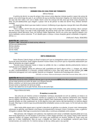 Leia o texto abaixo e responda:
DORMIR FORA DE CASA PODE SER TORMENTO
(Mirna Feitosa)
A euforia de dormir na casa do amigo é tão comum entre algumas crianças quanto o pavor de outras de
passar uma noite longe dos pais. E, ao contrário do que as famílias costumam imaginar, ter medo de dormir fora
de casa não tem nada a ver com a idade. Assim como há crianças de três anos que tiram essas situações de
letra, há pré-adolescentes que chegam a passar mal só de pensar na ideia de dormir fora, embora tenham
vontade.
Os especialistas dizem que esse medo é comum. A diferença é que algumas crianças têm mais dificuldade
para lidar com ele.
“Para o adulto, dormir fora de casa pode parecer algo muito simples, mas, para acriança, não é, porque
ela tem muitos rituais, sua vida é toda organizada, ela precisa sentir que tem controle da situação”, explica o
psicanalista infantil Bernardo Tanis, do Instituto Sedes Sapientiae. Dormir em outra casa significa deparar com
outra realidade, outros costumes. “É um desafio para a criança, e novas situações geram ansiedade e angústia”,
afirma. (...).
(Folha de S. Paulo, 30/8/2001)
QUESTÃO 48 – (SAEP 2012)
A palavra “ele”, destacada no texto acima, refere-se:
(A) Aos pré-adolescentes.
(B) Aos adultos.
(C) As crianças.
(D) Ao medo.
Leia.
DIETA EMBARCADA
Pedro Álvares Cabral chegou ao Brasil na época em que os navegadores saíam com suas embarcações em
busca de novos territórios. Essas viagens duravam muitos meses. Era comum que os tripulantes adoecessem por
falta de alimentos de origem vegetal.
“Durante essas travessias, meses e meses na solidão do mar, o cardápio atendia praticamente menos à
nutrição que à manutenção vital”.
Carne seca salgada, peixes em salmoura (sal), guardados em barril, algum vinho (...), vinagre, sal, cebola
ou alho, condimentadores, e o biscoito, conduto essencial e único. Nas raras vezes em que traziam pão, este
abolorecia (estragava) com certa rapidez, fazendo-se intragável. “Ausência de frutas,legumes e doces...”
CASCUDO, Luís Câmara. História da alimentação no Brasil. Belo Horizonte, Itatiaia, 1983, p. 352. V.1
QUESTÃO 49 PROJETO (CON)SEGUIR
Pela leitura atenta do texto, podemos afirmar que o uso do pronome ESTE (linha 08) é justificado
(A) por estar próximo ao autor do texto: Luis Câmara Cascudo.
(B) por substituir um termo que ainda será identificado.
(C) para evitar a repetição do termo já citado.
(D) por não sabermos se era pão francês, doce ou de outro tipo.
Faça a leitura do texto.
O menino e o arco-íris
Era uma vez um menino curioso e entediado. Começou assustando-se com as cadeiras, as mesas e os
demais objetos domésticos. Apalpava-os, mordia-os e jogava-os no chão: esperava certamente uma resposta
que os objetos não lhe davam. Descobriu alguns objetos mais interessantes que os sapatos: os copos – estes,
quando atirados ao chão, quebravam-se. Já era alguma coisa, pelo menos não permaneciam os mesmos depois
da ação. Mas logo o menino (que era profundamente entediado) cansou-se dos copos: no fim de tudo era vidro
e só vidro.
Mais tarde pôde passar para o quintal e descobriu as galinhas e as plantas. Já eram mais interessantes,
sobretudo as galinhas, que falavam uma língua incompreensível e bicavam a terra. Conheceu o peru, a galinha-
d´Angola e o pavão. Mas logo se acostumou a todos eles, e continuou entediado como sempre.
Não pensava, não indagava com palavras, mas explorava sem cessar a realidade. Quando pôde sair à rua,
teve novas esperanças: um dia escapou e percorreu o maior espaço possível, ruas, praças, largos onde meninos
jogavam futebol, viu igrejas, automóveis e um trator que modificava um terreno. Perdeu-se. Fugiu outra vez
para ver o trator trabalhando. Mas eis que o trabalho do trator deu na banalidade: canteiros para flores
convencionais, um coreto etc. E o menino cansou-se da rua, voltou para o seu quintal.
 