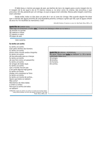 O tédio levou o menino aos jogos de azar, aos banhos de mar e às viagens para a outra margem do rio.
A margem de lá era igual à de cá. O menino cresceu e, no amor como no cinema, não encontrou o que
procurava. Um dia, passando por um córrego, viu que as águas eram coloridas. Desceu pela margem, examinou:
eram coloridas!
Desde então, todos os dias dava um jeito de ir ver as cores do córrego. Mas quando alguém lhe disse
que o colorido das águas provinha de uma lavanderia próxima, começou a gritar que não, que as águas vinham
do arco-íris. Foi recolhido ao manicômio. E daí?
(GULLAR, Ferreira. O menino e o arco-íris. São Paulo: Ática, 2001. p. 5)
QUESTÃO 50 (SARESP 2010)
“Mas logo se acostumou a todos eles”. O termo em destaque refere-se no texto a
(A) animais no quintal.
(B) cadeiras e mesas.
(C) sapatos e copos.
(D) jogos de azar.
Leia o poema.
Eu tenho um sonho
Eu tenho um sonho
lutar pelos direitos dos homens
Eu tenho um sonho
tornar nosso mundo verde e limpinho
Eu tenho um sonho
de boa educação para as crianças
Eu tenho um sonho
de voar livre como um passarinho
Eu tenho um sonho
ter amigos de todas raças
Eu tenho um sonho
que o mundo viva em paz
e em parte alguma haja guerra
Eu tenho um sonho
Acabar com a pobreza na Terra
Eu tenho um sonho
Eu tenho um monte de sonhos...
Quero que todos se realizem
Mas como?
Marchemos de mãos dadas
e ombro a ombro
Para que os sonhos de todos
se realizem!
SHRESTHA, Urjana. Eu tenho um sonho. In: Jovens do mundo inteiro.
Todos temos direitos: um livro de direitos humanos. 4ª ed. São
Paulo: Ática, 2000. p.10.
QUESTÃO 51 (PROVA – PETRÓPOLIS)
No verso “Quero que todos se realizem” (v. 19) o termo
sublinhado refere-se a
(A) amigos.
(B) direitos.
(C) homens.
(D) sonhos.
 