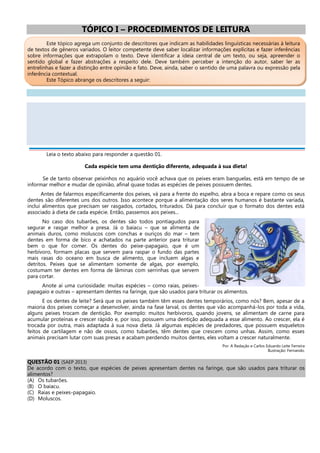 TÓPICO I – PROCEDIMENTOS DE LEITURA
Este tópico agrega um conjunto de descritores que indicam as habilidades linguísticas necessárias à leitura
de textos de gêneros variados. O leitor competente deve saber localizar informações explícitas e fazer inferências
sobre informações que extrapolam o texto. Deve identificar a ideia central de um texto, ou seja, apreender o
sentido global e fazer abstrações a respeito dele. Deve também perceber a intenção do autor, saber ler as
entrelinhas e fazer a distinção entre opinião e fato. Deve, ainda, saber o sentido de uma palavra ou expressão pela
inferência contextual.
Este Tópico abrange os descritores a seguir:
Leia o texto abaixo para responder a questão 01.
Cada espécie tem uma dentição diferente, adequada à sua dieta!
Se de tanto observar peixinhos no aquário você achava que os peixes eram banguelas, está em tempo de se
informar melhor e mudar de opinião, afinal quase todas as espécies de peixes possuem dentes.
Antes de falarmos especificamente dos peixes, vá para a frente do espelho, abra a boca e repare como os seus
dentes são diferentes uns dos outros. Isso acontece porque a alimentação dos seres humanos é bastante variada,
inclui alimentos que precisam ser rasgados, cortados, triturados. Dá para concluir que o formato dos dentes está
associado à dieta de cada espécie. Então, passemos aos peixes...
No caso dos tubarões, os dentes são todos pontiagudos para
segurar e rasgar melhor a presa. Já o baiacu – que se alimenta de
animais duros, como moluscos com conchas e ouriços do mar – tem
dentes em forma de bico e achatados na parte anterior para triturar
bem o que for comer. Os dentes do peixe-papagaio, que é um
herbívoro, formam placas que servem para raspar o fundo das partes
mais rasas do oceano em busca de alimento, que incluem algas e
detritos. Peixes que se alimentam somente de algas, por exemplo,
costumam ter dentes em forma de lâminas com serrinhas que servem
para cortar.
Anote aí uma curiosidade: muitas espécies – como raias, peixes-
papagaio e outras – apresentam dentes na faringe, que são usados para triturar os alimentos.
E os dentes de leite? Será que os peixes também têm esses dentes temporários, como nós? Bem, apesar de a
maioria dos peixes começar a desenvolver, ainda na fase larval, os dentes que vão acompanhá-los por toda a vida,
alguns peixes trocam de dentição. Por exemplo: muitos herbívoros, quando jovens, se alimentam de carne para
acumular proteínas e crescer rápido e, por isso, possuem uma dentição adequada a esse alimento. Ao crescer, ela é
trocada por outra, mais adaptada à sua nova dieta. Já algumas espécies de predadores, que possuem esqueletos
feitos de cartilagem e não de ossos, como tubarões, têm dentes que crescem como unhas. Assim, como esses
animais precisam lutar com suas presas e acabam perdendo muitos dentes, eles voltam a crescer naturalmente.
Por: A Redação e Carlos Eduardo Leite Ferreira
Ilustração: Fernando.
QUESTÃO 01 (SAEP 2013)
De acordo com o texto, que espécies de peixes apresentam dentes na faringe, que são usados para triturar os
alimentos?
(A) Os tubarões.
(B) O baiacu.
(C) Raias e peixes-papagaio.
(D) Moluscos.
 