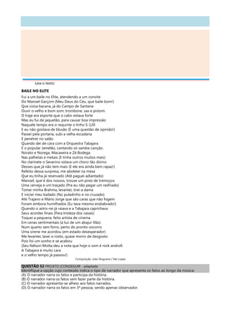 Leia o texto:
BAILE NO ELITE
Fui a um baile no Elite, atendendo a um convite
Do Manoel Garçom (Meu Deus do Céu, que baile bom!)
Que coisa bacana, já do Campo de Santana
Ouvir o velho e bom som: trombone, sax e pistom.
O traje era esporte que o calor estava forte
Mas eu fui de jaquetão, para causar boa impressão
Naquele tempo era o requinte o linho S-120
E eu não gostava de blusão (É uma questão de opinião!)
Passei pela portaria, subi a velha escadaria
E penetrei no salão.
Quando dei de cara com a Orquestra Tabajara
E o popular Jamelão, cantando só samba-canção.
Norato e Norega, Macaxeira e Zé Bodega
Nas palhetas e metais (E tinha outros muitos mais)
No clarinete o Severino solava um choro tão divino
Desses que já não tem mais (E ele era ainda bem rapaz!)
Refeito dessa surpresa, me aboletei na mesa
Que eu tinha já reservado (Até paguei adiantado)
Manoel, que é dos nossos, trouxe um pires de tremoços
Uma cerveja e um traçado (Pra eu não pegar um resfriado)
Tomei minha Brahma, levantei, tirei a dama
E iniciei meu bailado (No puladinho e no cruzado)
Até Trajano e Mário Jorge que são caras que não fogem
Foram embora humilhados (Eu tava mesmo endiabrado!)
Quando o astro-rei já raiava e a Tabajara caprichava
Seus acordes finais (Para tristeza dos casais)
Toquei a pequena, feito artista de cinema
Em cenas sentimentais (à luz de um abajur lilás).
Num quarto sem forro, perto do pronto-socorro
Uma sirene me acordou (em estado desesperador)
Me levantei, lavei o rosto, quase morro de desgosto
Pois foi um sonho e se acabou
(Seu Nélson Motta deu a nota que hoje o som é rock androll.
A Tabajara é muito cara
e o velho tempo já passou!)
Composição: João Nogueira / Nei Lopes
QUESTÃO 52 PROJETO (CON)SEGUIR - adaptada
Identifique a opção cujo conteúdo indica o tipo de narrador que apresenta os fatos ao longo da música:
(A) O narrador narra os fatos e participa da história.
(B) O narrador narra os fatos sem fazer parte da história.
(C) O narrador apresenta-se alheio aos fatos narrados.
(D) O narrador narra os fatos em 3ª pessoa, sendo apenas observador.
 