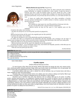 Leia o fragmento:
Menina Bonita do Laço de Fita (fragmento)
Era uma vez uma menina linda, linda. Os olhos pareciam duas azeitonas
pretas brilhantes, os cabelos enroladinhos e bem negros. A pele era escura e
lustrosa, que nem o pelo da pantera negra na chuva. Ainda por cima, a mãe
gostava de fazer trancinhas no cabelo dela e enfeitar com laços de fita coloridas.
Ela ficava parecendo uma princesa das terras da África, ou uma fada do Reino do
Luar.
E, havia um coelho bem branquinho, com olhos vermelhos e focinho
nervoso sempre tremelicando. O coelho achava à menina a pessoa mais linda
que ele tinha visto na vida.
E pensava:
- Ah, quando eu casar quero ter uma filha pretinha e linda que nem ela...
Por isso, um dia ele foi até a casa da menina e perguntou:
- Menina bonita do laço de fita, qual é o teu segredo para ser tão
pretinha?
A menina não sabia, mas inventou:
- Ah deve ser porque eu caí na tinta preta quando era pequenina...
[...]
Menina bonita do laço de fita, qual o teu segredo para ser tão pretinha?
A menina não sabia, mas inventou:
- Ah, deve ser porque eu comi muita jabuticaba quando era pequenina.
O coelho saiu dali e se empanturrou de jabuticaba até ficar pesadão, sem conseguir sair do lugar. O
máximo que conseguiu foi fazer muito cocozinho preto e redondo feito jabuticaba. Mas não ficou nada preto.
Então ele voltou lá na casa da menina e perguntou outra vez:
- Menina bonita do laço de fita, qual é teu segredo pra ser tão pretinha?
A menina não sabia e... Já ia inventando outra coisa, uma história de feijoada, quando a mãe dela que era
uma mulata linda e risonha, resolveu se meter e disse:
- Artes de uma avó preta que ela tinha...
Ana Maria Machado
QUESTÃO 53 (SAEP 2013)
Com base na leitura do fragmento, conclui-se que ele tem como protagonista:
(A) a mãe da menina.
(B) o coelho branquinho.
(C) a Menina bonita do laço de fita.
(D) a avó da menina.
Leia o texto abaixo.
O piolho viajante
Antônio Manuel Policarpo da Silva
Eu nasci lá para a Ásia. Nasci fora de tempo. Minha mãe esteve em perigo de vida, mas, mesmo assim,
nasci, ainda que piolho, bastante grande e largo, tanto que muitas vezes me confundiam com um percevejo. Saí
todo à minha mãe, principalmente nos olhos. A minha cor é cinzento-escura.
A primeira cabeça onde pus o pé e o dente foi a de um teimoso, mas um homem bom, ele tinha a
maior vaidade em dizer que tinha piolhos.
Passados dias, o teimoso decidiu tentar criar cabelo, para isso untava a cabeça com banha. Não é que
deu certo o remédio? Porém originou a desgraça de eu ter de passar a outra cabeça.
Acontece que o teimoso vivia com uma teimosa e foi na cabeça dela que eu fui parar. A mulher,
porém, resolveu que precisava ir ao cabeleireiro. Quando acordei me vi preso no pente e me pus na cabeça do
amigo cabeleireiro. Também não passei mal na cabeça do amigo cabeleireiro. A cabeça parecia uma moita. Era
verdadeiramente um mato bravo, cheio de muita bicharia. Aos domingos, ele saía para dançar. Estando numa
contradança, esbarrou com uma senhora e deram tão grande cabeçada que caí para a cabeça da Dama. Eu fiz
minhas tentativas de saltar ao chão, para voltar à antiga cabeça, mas como estava tudo em desordem, receei ser
pisado e fui parar na cabeça da nova senhora (...).
Revista CHC das crianças, Ano 2, p.12, mai. 2008. Adaptado. (P050139A9_SUP)
QUESTÃO 54 (SPAECE 2010)
O narrador desse texto é
(A) uma mãe.
(B) uma criança.
(C) um percevejo.
(D) um piolho.
 