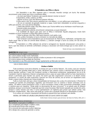 Faça a leitura do texto.
O Fazendeiro, seu Filho e o Burro
Um fazendeiro e seu filho viajavam para o mercado, levando consigo um burro. Na estrada,
encontraram umas moças que riram e zombaram deles:
– Já viram que bobos? Andando a pé, quando deviam montar no burro?
O fazendeiro, então, ordenou ao filho:
– Monte no burro, pois não devemos parecer ridículos.
O filho assim o fez. Daí a pouco, passaram por uma aldeia (...) e uns velhos que comentaram:
– Ali vai um exemplo da geração moderna: o rapaz, muito bem refestelado no animal, enquanto o
velho pai caminha, com suas pernas fatigadas.
– Talvez eles tenham razão, meu filho, disse o pai. Ficaria melhor se eu montasse e você fosse a pé.
Trocaram então as posições.
Alguns quilômetros adiante, encontraram camponesas, as quais disseram:
– A crueldade de alguns pais para com os filhos é tremenda! Aquele preguiçoso, muito bem
instalado no burro, enquanto o pobre filho gasta as pernas.
– Suba na garupa, meu filho. Não quero parecer cruel, pediu o pai.
Assim, ambos montados no burro, entraram no mercado da cidade.
– Oh!! Gritaram outros fazendeiros que se encontravam lá. Pobre burro, maltratado, carregando uma
dupla carga! Não se trata um animal desta maneira. (...) Deviam carregar o burro às costas, em vez de este
carregá-los.
O fazendeiro e o filho saltaram do animal e carregaram-no. Quando atravessavam uma ponte, o
burro, que não estava se sentindo confortável, começou a escoicear com tanta energia que os dois caíram na
água.
Fábulas de Esopo. www.clubedobebe.com.br
QUESTÃO 55 (SPAECE 2010)
O problema que dá origem a essa história é
(A) o burro estava sendo muito maltratado.
(B) o fazendeiro e seu filho queriam agradar a todas as pessoas e não conseguiam
(C) o burro estava muito cansado de caminhar.
(D) o fazendeiro e seu filho precisavam chegar rapidamente ao Mercado da Cidade.
Leia os textos abaixo.
Urubus e Sabiás
Tudo aconteceu numa terra distante, no tempo em que os bichos falavam... Os urubus, aves por natureza
becadas, mas sem grandes dotes para o canto, decidiram que, mesmo contra a natureza eles haveriam de se
tornar grandes cantores. E para isto fundaram escolas e importaram professores, gargarejaram do-ré-mi-fá,
mandaram imprimir diplomas e fizeram competições entre si, para ver quais deles seriam os mais importantes e
teriam a permissão para mandar nos outros. Foi assim que eles organizaram concursos e se deram nomes
pomposos, e o sonho de cada urubuzinho, instrutor em início de carreira, era se tornar um respeitável urubu
titular, a quem todos chamam por Vossa Excelência.
Tudo ia muito bem até que a doce tranqüilidade da hierarquia dos urubus foi estremecida. A floresta foi
invadida por bandos de pintassilgos, tagarelas, que brincavam com os canários e faziam serenatas com os
sabiás... Os velhos urubus entortaram o bico, o rancor encrespou a testa, e eles convocaram pintassilgos, sabiás
e canários para um inquérito. “Onde estão os documentos de seus concursos?” E as pobres aves se olharam
perplexas, porque nunca haviam imaginado que tais coisas houvesse. Não haviam passado por escolas de canto,
porque o canto nascera com elas. E nunca apresentaram um diploma para provar que sabiam cantar, mas
cantavam, simplesmente... Não, assim não pode ser. Cantar sem a titulação devida é um desrespeito à ordem.
E os urubus, em uníssono, expulsaram da floresta os passarinhos que cantavam sem alvarás.
MORAL: EM TERRA DE URUBUS DIPLOMADOS NÃO SE OUVE CANTO DE SABIÁ.
ALVES, Rubem. Estórias de Quem gosta de Ensinar. São Paulo: Ars Poética, 1985, p.81- 2.
QUESTÃO 56 (PROVA PETRÓPOLIS)
No contexto, o que gera o conflito é
(A) a competição para eleger o melhor urubu.
(B) a escola para formar aves cantoras.
(C) o concurso de canto para conferir diplomas.
(D) o desejo dos urubus de aprender a cantar.
 