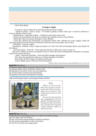 -
Leia o texto abaixo.
A coruja e a águia
A coruja e a águia, depois de muita briga resolveram fazer as pazes.
– Basta de guerra – disse a coruja. – O mundo é grande, e tolice maior que o mundo é andarmos a
comer os filhotes uma da outra.
–Perfeitamente – respondeu a águia. – Também eu não quero outra coisa.
– Neste caso combinamos isto: de ora em diante não comerás nunca os meus filhotes.
– Muito bem. Mas como posso distinguir os teus filhotes?
– Coisa fácil. Sempre que encontrares uns borrachos lindos, bem- feitinhos de corpo, alegres, cheios de
uma graça especial que não existe em filhote de nenhuma outra ave, já sabes, são os meus.
– Está feito! – concluiu a águia.
Dias depois, andando à caça, a águia encontrou um ninho com três monstrengos dentro, que piavam de
bico aberto.
– Horríveis bichos! – disse ela. – Vê-se logo que não são os filhos da coruja. E comeu-os.
Mas eram os filhos da coruja. Ao regressar à toca, a triste mãe chorou amargamente o desastre e foi ajustar
contas com a rainha das aves.
– Quê? – disse esta, admirada. – Eram teus filhos aqueles monstrengos?
Pois, olha, não se pareciam nada com o retrato que deles me fizeste...
Para retrato de filho ninguém acredite em pintor pai.
Lá diz o ditado: quem o feio ama, bonito lhe parece.
Monteiro Lobato. Ciência hoje das crianças, MEC/FNDE, ano 10, nº 66, p. 08.
QUESTÃO 57 (SPAECE)
A coruja e a águia, depois de muitas brigas resolveram fazer as pazes porque
(A) achavam tolice comer os filhotes uma da outra.
(B) detestavam encontrar ninhos com aves pequenas.
(C) comiam todos os bichos que encontravam.
(D) gostavam de comer aves bastante crescidas.
Veja as informações sobre o personagem Shrek, do filme.
QUESTÃO 58 (SAEP 2012)
O texto diz que o personagem Shrek é um herói ao contrário porque
(A) é um ogro e não um humano.
(B) tem um grande coração disposto a ajudar as pessoas...
(C) não possui superpoderes e não é musculoso.
(D) vive em uma casa suja e bagunçada.
 