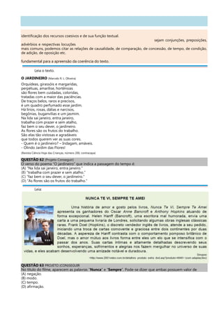 identificação dos recursos coesivos e de sua função textual.
sejam conjunções, preposições,
advérbios e respectivas locuções
mais comuns, podemos citar as relações de causalidade, de comparação, de concessão, de tempo, de condição,
de adição, de oposição etc.
fundamental para a apreensão da coerência do texto.
Leia o texto.
O JARDINEIRO (Marcelo R. L. Oliveira)
Orquídeas, girassóis e margaridas,
perpétuas, amarílise, hortênsias
são flores bem cuidadas, coloridas,
tratadas com a maior das paciências.
De traços belos, raros e precisos,
é um quadro perfumado esse jardim.
Há lírios, rosas, dálias e narcisos,
begônias, buganvílias e um jasmim.
Na lida sai janeiro, entra janeiro,
trabalha com prazer e sem atalho,
faz bem o seu dever, o jardineiro.
As flores são os frutos do trabalho.
São elas tão vistosas e agradáveis
que todos querem ver as suas cores.
- Quem é o jardineiro? – Indagam, amáveis.
- Olindo Jardim das Flores!
(Revista Ciência Hoje das Crianças, número 200, contracapa)
QUESTÃO 62 (Projeto Conseguir)
O verso do poema “O jardineiro” que indica a passagem do tempo é:
(A) “Na lida sai janeiro, entra janeiro.”
(B) “trabalha com prazer e sem atalho.”
(C) “faz bem o seu dever, o jardineiro.”
(D) “As flores são os frutos do trabalho.”
Leia:
QUESTÃO 63 PROJETO (CON)SEGUIR
No título do filme, aparecem as palavras “Nunca” e “Sempre”. Pode-se dizer que ambas possuem valor de
(A) negação.
(B) modo.
(C) tempo.
(D) afirmação.
 