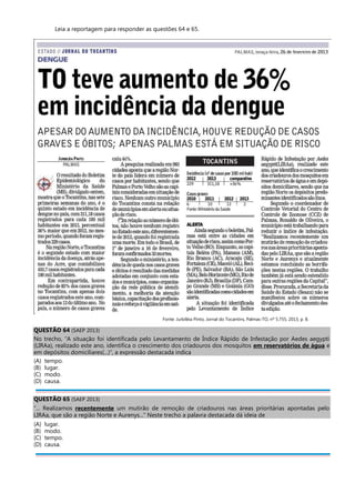 Leia a reportagem para responder as questões 64 e 65.
Fonte: Jurbiléia Pinto, Jornal do Tocantins, Palmas-TO, nº 5.755, 2013, p. 8.
QUESTÃO 64 (SAEP 2013)
No trecho, “A situação foi identificada pelo Levantamento de Índice Rápido de Infestação por Aedes aegypti
(LIRAa), realizado este ano, identifica o crescimento dos criadouros dos mosquitos em reservatórios de água e
em depósitos domiciliares(...)”, a expressão destacada indica
(A) tempo.
(B) lugar.
(C) modo.
(D) causa.
QUESTÃO 65 (SAEP 2013)
“... Realizamos recentemente um mutirão de remoção de criadouros nas áreas prioritárias apontadas pelo
LIRAa, que são a região Norte e Aurenys...” Neste trecho a palavra destacada dá ideia de
(A) lugar.
(B) modo.
(C) tempo.
(D) causa.
 