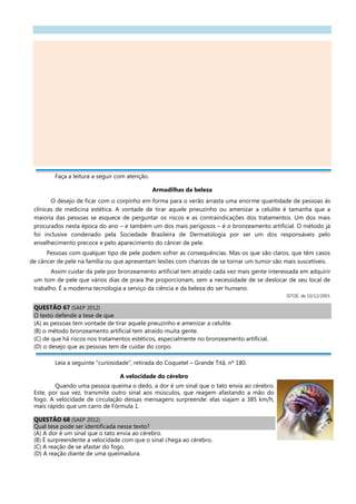 Faça a leitura a seguir com atenção.
Armadilhas da beleza
O desejo de ficar com o corpinho em forma para o verão arrasta uma enorme quantidade de pessoas às
clínicas de medicina estética. A vontade de tirar aquele pneuzinho ou amenizar a celulite é tamanha que a
maioria das pessoas se esquece de perguntar os riscos e as contraindicações dos tratamentos. Um dos mais
procurados nesta época do ano – e também um dos mais perigosos – é o bronzeamento artificial. O método já
foi inclusive condenado pela Sociedade Brasileira de Dermatologia por ser um dos responsáveis pelo
envelhecimento precoce e pelo aparecimento do câncer de pele.
Pessoas com qualquer tipo de pele podem sofrer as consequências. Mas os que são claros, que têm casos
de câncer de pele na família ou que apresentam lesões com chances de se tornar um tumor são mais suscetíveis.
Assim cuidar da pele por bronzeamento artificial tem atraído cada vez mais gente interessada em adquirir
um tom de pele que vários dias de praia lhe proporcionam, sem a necessidade de se deslocar de seu local de
trabalho. É a moderna tecnologia a serviço da ciência e da beleza do ser humano.
ISTOÉ, de 10/12/2003.
QUESTÃO 67 (SAEP 2012)
O texto defende a tese de que
(A) as pessoas tem vontade de tirar aquele pneuzinho e amenizar a celulite.
(B) o método bronzeamento artificial tem atraído muita gente.
(C) de que há riscos nos tratamentos estéticos, especialmente no bronzeamento artificial.
(D) o desejo que as pessoas tem de cuidar do corpo.
Leia a seguinte “curiosidade”, retirada do Coquetel – Grande Titã, nº 180.
A velocidade do cérebro
Quando uma pessoa queima o dedo, a dor é um sinal que o tato envia ao cérebro.
Este, por sua vez, transmite outro sinal aos músculos, que reagem afastando a mão do
fogo. A velocidade de circulação dessas mensagens surpreende: elas viajam a 385 km/h,
mais rápido que um carro de Fórmula 1.
QUESTÃO 68 (SAEP 2012)
Qual tese pode ser identificada nesse texto?
(A) A dor é um sinal que o tato envia ao cérebro.
(B) É surpreendente a velocidade com que o sinal chega ao cérebro.
(C) A reação de se afastar do fogo.
(D) A reação diante de uma queimadura.
 