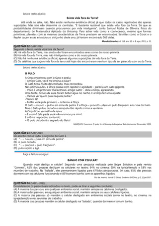 Leia o texto abaixo:
Existe vida fora da Terra?
Até onde se sabe, não. Não existe nenhuma evidência oficial, já que todos os casos registrados são apenas
suposições. Mas isso não desanima os cientistas. “É bastante razoável que exista vida fora da Terra. Só que as
probabilidades diminuem quando procuramos por vida inteligente”, conta Samuel Rocha de Oliveira, físico do
departamento de Matemática Aplicada da Unicamp. Para achar vida como a conhecemos, mesmo que formas
primitivas, planetas com as mesmas características da Terra precisam ser encontrados. Satélites como o Corot e o
Kepler caçam essas estruturas e, até junho deste ano, já haviam encontrado 563 delas.
Mundo Estranho, ed. 114, ano 10, n. 8, ago. 2011, p. 31.
QUESTÃO 02 (SAEP 2012)
Segundo o texto, existe vida fora da Terra?
(A) Há vida fora da Terra, mas ainda não foram encontrados seres como do nosso planeta.
(B) Há vida fora da Terra, mas não inteligente como a do nosso planeta.
(C) Não há nenhuma evidência oficial, apenas algumas suposições de vida fora da Terra.
(D) Os satélites que caçam vida fora da terra até hoje não encontraram nenhum tipo de ser parecido com os da Terra.
Leia o texto abaixo:
O PULO
A Onça encontrou com o Gato e pediu:
– Amigo Gato, você me ensina a pular?
O Gato ficou muito desconfiado, mas concordou.
Nas últimas aulas, a Onça pulava com rapidez e agilidade – parecia um Gato gigante.
– Você é um professor maravilhoso, amigo Gato! – dizia a Onça, agradando.
Uma tarde, depois da aula, foram beber água no riacho. E a Onça fez uma aposta:
– Vamos ver quem pula naquela pedra?
–Vamos lá!
– Então, você pula primeiro – ordenou a Onça.
O Gato – zuuum – pulou em cima da pedra. E a Onça – procotó – deu um pulo traiçoeiro em cima do Gato.
Mas o Gato pulou de lado e escapuliu tão rápido como a ventania.
A Onça ficou vermelha de raiva:
– É assim? Esta parte você não ensinou pra mim!
E o Gato respondeu cantando:
– O pulo de lado é o segredo do Gato!
MARQUES, Francisco. O pulo. In: A floresta da Brejaúva. Belo Horizonte: Dimensão, 1995.
QUESTÃO 03 (SAEP 2013)
De acordo com o texto, o segredo do Gato é
(A) “... – zuuum – pulo em cima da pedra”.
(B) o pulo de lado.
(C) “... – procotó – pulo traiçoeiro”.
(D) pulo rápido e ágil.
Faça a leitura a seguir.
BANHO COM CELULAR?
Quando você desliga o celular? Segundo uma pesquisa realizada pelo Ibope Solution e pela revista
“Connect”, 61% das pessoas desligam os celulares no teatro; 64% no cinema; 60% na igreja/templo e 58% nas
reuniões de trabalho. Na “balada”, eles permanecem ligados para 67%dos pesquisados. Em casa, 65% das pessoas
dormem com os celulares funcionando e 85%tomam banho com os aparelhos ligados.
Rio de Janeiro, Jornal O Globo, Caderno INFOetc, p.2, 22jan2007.
QUESTÃO 04 (SAEP – 2013)
Considerando os percentuais indicados no texto, pode-se tirar a seguinte conclusão:
(A) A maioria das pessoas, em qualquer ambiente social, mantém sempre os celulares desligados.
(B) A maioria das pessoas, em qualquer ambiente social, mantém sempre os seus celulares ligados.
(C) A maioria das pessoas só mantém o celular desligado em ambientes sociais como no teatro, no cinema, na
igreja/templo e nas reuniões de trabalho.
(D) A maioria das pessoas mantém o celular desligado na “balada”, quando dormem e tomam banho.
 