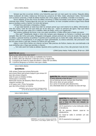 Leia o texto abaixo.
O diabo e a política
Sempre que leio os jornais, lembro uma historinha que nem sei mais quem me contou. Naquela aldeia,
todos roubavam de todos, matava-se, fornicava-se, jurava-se em falso, todos caluniavam todos. Horrorizado
com os baixos costumes, o frade da aldeia resolveu dar o fora, pegou as sandálias, o bordão e se mandou.
Pouco adiante, já fora dos muros da aldeia, encontrou o Diabo encostado numa árvore, chapéu de palha
cobrindo seus chifres. Tomava água de coco por um canudinho, na mais completa sombra e água fresca desde
que se revoltara contra o Senhor, no início dos tempos.
O frade ficou admirado e interpelou o Diabo:
_ O que está fazendo ai nesta boa vida? Eu sempre pensei que você estaria lá na aldeia, infernizando a
vida dos outros. Tudo de ruim que anda por lá era obra sua – assim eu pensava até agora. Vejo que estava
enganado. Você não quer nada com o trabalho. Além de Diabo, você é um vagabundo!
Sem pressa, acabando de tomar o seu coco pelo canudinho, o Diabo olhou para o frade com pena:
__ Para quê? Trabalhando desde o início dos tempos para desgraçar os homens e confesso que ando
cansado. Mas não tinha outro jeito. Obrigação é obrigação, sempre procurei dar conta do recado. Mas agora, lá
na aldeia, o pessoal resolveu se politizar. É partido pra lá, partido pra cá, todos têm razão, denúncias, inquéritos,
invocam a ética, a transparência, é um pega-pra-capar generalizado, eu estava sobrando, não precisavam mais
de mim para serem o que são, viverem no inferno em que vivem.
Jogou o coco fora e botou um charuto na boca. Não precisou de fósforo, bastou dar uma baforada e de
suas entranhas saiu o fogo que acendeu o charuto:
__ Tem sido assim em todas as aldeias. Quando entra a política eu dou o fora, não precisam mais de mim.
CONY,Carlos Heitor, Folha online, 29 de nov. 2005.
QUESTÃO 69 (SAEGO)
Qual é a tese defendida nesse texto?
(A) O diabo está por trás de todas as maldades dos homens.
(B) O diabo, além de infernizar a vida dos outros, é vagabundo.
(C) A presença do frade foi capaz de afastar o diabo de sua aldeia.
(D) A política desgraça os homens mais que o diabo.
Leia o texto abaixo.
QUADRILHA
João amava Teresa que amava Raimundo
que amava Maria que amava Joaquim que amava Lili
que não amava ninguém.
João foi para os Estados Unidos,
Teresa para o convento,
Raimundo morreu de desastre, Maria ficou pra tia,
Joaquim suicidou-se
e Lili casou com J. Pinto Fernandes
que não tinha entrado na história.
(ANDRADE, Carlos Drummond de. Antologia poética.
12ª ed. Rio de Janeiro, J. Olympio, 1978. p. 136.)
Leia o texto abaixo.
VERÍSSIMO, Luís Fernando. Aventuras da família
Brasil: parte 2. Porto Alegre, L&PM, 1993. p. 14
QUESTÃO 70 – PROJETO (COM)SEGUIR
O texto defende a tese de que
(A) as histórias de amor sempre têm final feliz.
(B) o amor deve ser para sempre.
(C) o amor é marcado pelo desencontro.
(D) a liberdade deve ser cultivada nos dias de hoje.
QUESTÃO 71 (SAEP 2012)
Em relação à charge abaixo, infere-se
que a tese do filho em relação ao
casamento é:
(A) O casamento é uma instituição sólida
e duradoura.
(B) As pessoas devem casar-se na
adolescência.
(C) Casar-se cedo é cometer um ato
plausível.
(D) O casamento é passageiro.
 