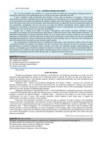 Leia o texto abaixo.
E se... o dinheiro deixasse de existir?
Se o mundo decidisse que dinheiro é a causa de todos os males da humanidade e tentasse eliminar a
moeda da nossa vida, veria rapidamente que o mundo iria ser bem mais difícil sem ele.
É que o dinheiro surgiu justamente para facilitar a troca entre as pessoas. O escambo, a forma mais
rudimentar de comércio, baseada na troca de mercadorias por mercadorias, é um meio trabalhoso e demorado,
já que pressupõe uma dupla coincidência de desejos. Imagine que você fabrique remédios e precise comprar
arroz. Para que a troca dê certo de primeira, será necessário achar um agricultor de arroz doente precisando da
sua mercadoria. Complicado. Foi por isso que, ao longo da história, mercadorias muito usadas, fáceis de
transportar e de dividir se tornaram um meio de pagamento comum. Você poderia, por exemplo, trocar seus
remédios por sal e comprar arroz com parte do arrecadado.
Acabar com a moeda seria voltar no tempo. "Passaríamos mais tempo tentando satisfazer a dupla
coincidência de desejos do que produzindo. Dessa forma, o PIB da economia seria drasticamente reduzido", diz
Alexandre Schwartsman, do grupo Santander Brasil. Em um mundo onde é preciso ocupar-se com trocas que
garantam a sobrevivência, não há tempo para produzir bens sofisticados, como ciência ou cultura. As profissões
especializadas acabariam e toda a infraestrutura existente, como estradas, portos e ferrovias, seria inutilizada, já
que só faz sentido em uma estrutura de comércio ágil e intenso.
Se a população se mantivesse firme no propósito de não voltar a usar nenhuma moeda comum de troca,
o comércio entraria em colapso. As cidades, que são os centros mais intensos de troca na economia, seriam
abandonadas e as pessoas migrariam para o campo, para viver em pequenos grupos autossuficientes. Aos
poucos, a civilização que conhecemos deixaria de existir e viveríamos uma nova versão da alta Idade Média -
sem cidades, sem comércio e sem muita gente: naquela época, entre os séculos 5 e 10, a economia era capaz de
suportar uma população de 300 milhões de pessoas, um vigésimo da que temos hoje.
PEGURIER, Eduardo. Superinteressante, 11 dez. 2009.
QUESTÃO 73 (SAEGO)
Nesse texto, o principal argumento utilizado pelo autor para defender sua tese está relacionado com o
(A) colapso do comércio.
(B) desaparecimento da civilização atual.
(C) fim das profissões especializadas.
(D) tempo consumido.
Leia o texto.
A dor de crescer
Período de passagem, tempo de agitação e turbulências. Um fenômeno psicológico e social, que terá
diferentes particularidades de acordo com o ambiente social e cultural. Do latim ad, que quer dizer para, e
olescer, que significa crescer, mas também adoecer, enfermar. Todas essas definições, por mais verdadeiras que
sejam, foram formuladas por adultos.
"Adolescer dói" − dizem as psicanalistas [Margarete, Ana Maria e Yeda] – "porque é um período de
grandes transformações. Há um sofrimento emocional com as mudanças biológicas e mentais que ocorrem
nessa fase. É a morte da criança para o nascimento do adulto. Portanto, trata-se de uma passagem de perdas e
ganhos e isso nem sempre é entendido pelos adultos”.
Margarete, Ana Maria e Yeda decidiram criar o "Ponto de Referência" exatamente para isso. Para facilitar
a vida tanto dos adolescentes quanto das pessoas que os rodeiam, como pais e professores. "Estamos tentando
resgatar o sentido da palavra diálogo" – enfatiza Yeda – "quando os dois falam, os dois ouvem sempre
concordando um com o outro, nem sempre acatando. Nosso objetivo maior talvez seja o resgate da
interlocução, com direito, inclusive, a interrupções."
Frutos de uma educação autoritária, os pais de hoje se queixam de estar vivendo a tão alardeada
ditadura dos filhos. Contrapondo o autoritarismo, muitos enveredaram pelo caminho da liberdade generalizada
e essa tem sido a grande dúvida dos pais que procuram o "Ponto de Referência": proibir ou permitir? "O que
propomos aqui" − afirma Margarete −"é a consciência da liberdade. Nem o vale-tudo e nem a proibição total.
Tivemos acesso a centros semelhantes ao nosso na Espanha e em Portugal, onde o setor público funciona bem
e dá muito apoio a esse tipo de trabalho porque já descobriram a importância de uma adolescência vivida com
um mínimo de equilíbrio. Já que o processo de passagem é inevitável, que ele seja feito com menos dor para
todos os envolvidos".
MIRTES Helena. In: Estado de Minas, 16 jun. 1996.
QUESTÃO 74 (PROVA BRASIL)
No texto, o argumento que comprova a ideia de ser a adolescência um período de passagem é
(A) filhos devem ter consciência do significado de liberdade.
(B) adolescentes sofrem mudanças biológicas e metas.
(C) pais reclamam da ditadura de seus filhos.
(D) psicólogos tentam recuperar o valor do diálogo.
 