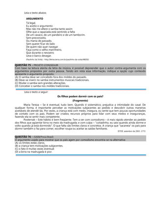 Leia o texto abaixo.
ARGUMENTO
Tá legal,
Eu aceito o argumento
Mas não me altere o samba tanto assim
Olhe que a rapaziada está sentindo a falta
De um cavaco, de um pandeiro e de um tamborim.
Sem preconceito,
Ou mania de passado,
Sem querer ficar do lado
De quem não quer navegar
Faça como o velho marinheiro,
Que durante o nevoeiro
Leva o barco devagar.
(Paulinho da Viola) - http://letras.terra.com.br/paulinho-da-viola/48050/
QUESTÃO 75 – PROJETO (CON)SEGUIR
Com base na leitura atenta da letra da música, é possível depreender que o autor contra-argumenta com os
argumentos propostos por outra pessoa. Tendo em vista essa informação, indique a opção cujo conteúdo
apresente o argumento proposto.
(A) O samba deve ser concebido fora dos moldes do passado.
(B) Deve-se inserir no samba instrumentos musicais tradicionais.
(C) Mudar o samba sem grandes alterações.
(D) Conceber o samba nos moldes tradicionais.
Leia o texto a seguir:
Os filhos podem dormir com os pais?
(Fragmento)
Maria Tereza – Se é eventual, tudo bem. Quando é sistemático, prejudica a intimidade do casal. De
qualquer forma, é importante perceber as motivações subjacentes ao pedido e descobrir outras maneiras
aceitáveis de atendê-las. Por vezes, a criança está com medo, insegura, ou sente que tem poucas oportunidades
de contato com os pais. Podem ser criados recursos próprios para lidar com seus medos e inseguranças,
fazendo ela se sentir mais competente.
Posternak – Este hábito é bem freqüente. Tem a ver com comodismo – é mais rápido atender ao pedido
dos filhos que agüentar birra no meio da madrugada; e com culpa – “coitadinho, eu saio quando ainda dorme e
volto quando já está dormindo”. O que falta são limites claros e concretos. A criança que “sacaneia” os pais para
dormir também o faz para comer, escolher roupa ou aceitar as saídas familiares.
ISTOÉ, setembro de 2003 -1772.
QUESTÃO 76 – (SAEB/Prova Brasil)
O argumento usado para mostrar que os pais agem por comodismo encontra-se na alternativa
(A) os limites estão claros.
(B) a criança tem motivações subjacentes.
(C) o fato é muitas vezes eventual.
(D) a birra na madrugada é pior.
 