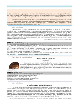 modo que umas convergem para o núcleo principal do texto, enquanto outras são apenas informações
adicionais, acessórias, que apenas ilustram ou exemplificam o que está sendo dito. Perceber essa hierarquia das
ações, das idéias, dos argumentos presentes em um texto constitui uma habilidade fundamental para a
Um item voltado para a avaliação dessa habilidade deve levar o aluno a distinguir, entre uma série de
aqueles que constituem elementos principais ou secundários do texto. É comum, entre os alunos,
confundir “partes secundárias” do texto com a “parte principal”. A construção dessa competência é muito
importante para desenvolver a habilidade de resumir text
Leia o texto abaixo:
Cabral divide a ocupação holandesa em três períodos. O primeiro vai de 1630 a 1637, quando a
resistência local é obrigada a abandonar Pernambuco e os holandeses passam a controlar os territórios que vão
do Ceará à foz do São Francisco (na divisa entre Alagoas e Sergipe). O segundo compreende os anos de 1637 a
1645, englobando principalmente o governo de João Maurício de Nassau e o começo da revolta luso-brasileira
(em 1640, Portugal voltou a ser independente da Espanha). O terceiro vai de 1645 a 1654 e marca a chamada
Guerra de Restauração. Esta termina com a expulsão total dos holandeses. Foi exatamente nesse período que se
deram as batalhas de Guararapes.
(CAVALCANTE, Rodrigo, Aventuras na História, ed. 57, abr. 2008).
QUESTÃO 77 (SAEP 2012)
O trecho que apresenta a informação principal do parágrafo é
(A) “O segundo compreende os anos de 1637 a 1645, englobando principalmente o governo de João Maurício
de Nassau e o começo da revolta luso-brasileira...”.
(B) “O primeiro vai de 1630 a 1637, quando a resistência local é obrigada a abandonar Pernambuco e os
holandeses passam a controlar os territórios que vão do Ceará à foz do São Francisco...”.
(C) “Cabral divide a ocupação holandesa em três períodos”.
(D) “O terceiro vai de 1645 a 1654 e marca a chamada Guerra de Restauração. Esta termina com a expulsão total
dos holandeses. É nesse período que ocorrem as batalhas de Guararapes”.
Faça a leitura do fragmento abaixo.
Menina Bonita do Laço de Fita
(fragmento)
Era uma vez uma menina linda, linda. Os olhos pareciam duas azeitonas pretas
brilhantes, os cabelos enroladinhos e bem negros. A pele era escura e lustrosa, que nem
o pelo da pantera negra na chuva. Ainda por cima, a mãe gostava de fazer trancinhas no
cabelo dela e enfeitar com laços de fita coloridas. Ela ficava parecendo uma princesa das
terras da África, ou uma fada do Reino do Luar.
QUESTÃO 78 (SAEP 2013)
A sentença que apresenta a informação principal do fragmento é
(A) a beleza natural da menina bonita do laço de fita.
(B) o cuidado que a mãe tinha com a filha.
(C) a Menina parecia uma princesa das terras da África.
(D) a paixão que o Coelho sentia pela Menina.
Leia o texto abaixo.
OS ANÕES PODEM TER FILHOS NORMAIS
De modo geral, dependendo do tipo de doença, indivíduos afetados por essa anomalia podem ter
desde um baixo risco até, no máximo, 50% de risco de passar o gene alterado para os filhos. Portanto, pessoas
afetadas podem sim ter filhos normais. Indivíduos que têm estatura muito baixa pertencem a quadros de
nanismo, cuja causa mais freqüente são alterações ósseas chamadas de displasias esqueléticas. Essa anomalia
faz parte de um grupo de doenças causadas por uma alteração no tecido ósseo que impede a pessoa de crescer
adequadamente. Este grupo de patologias tem causa genética monogênica, isto é, é causado por um gene
específico, e pode ter várias formas de herança de acordo com o tipo específico de doença.
CERNACH, Mirlece Cecília Soares Pinho. Os anões podem ter fi lhos normais. Revista Globo Ciência, maio 1998. * Adaptado: Reforma Ortográfica.
 