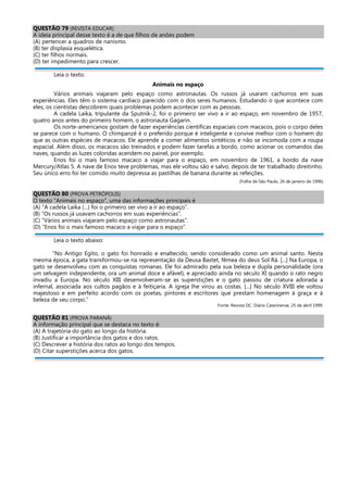 QUESTÃO 79 (REVISTA EDUCAR)
A ideia principal desse texto é a de que filhos de anões podem
(A) pertencer a quadros de nanismo.
(B) ter displasia esquelética.
(C) ter filhos normais.
(D) ter impedimento para crescer.
Leia o texto.
Animais no espaço
Vários animais viajaram pelo espaço como astronautas. Os russos já usaram cachorros em suas
experiências. Eles têm o sistema cardíaco parecido com o dos seres humanos. Estudando o que acontece com
eles, os cientistas descobrem quais problemas podem acontecer com as pessoas.
A cadela Laika, tripulante da Sputnik-2, foi o primeiro ser vivo a ir ao espaço, em novembro de 1957,
quatro anos antes do primeiro homem, o astronauta Gagarin.
Os norte-americanos gostam de fazer experiências científicas espaciais com macacos, pois o corpo deles
se parece com o humano. O chimpanzé é o preferido porque é inteligente e convive melhor com o homem do
que as outras espécies de macacos. Ele aprende a comer alimentos sintéticos e não se incomoda com a roupa
espacial. Além disso, os macacos são treinados e podem fazer tarefas a bordo, como acionar os comandos das
naves, quando as luzes coloridas acendem no painel, por exemplo.
Enos foi o mais famoso macaco a viajar para o espaço, em novembro de 1961, a bordo da nave
Mercury/Atlas 5. A nave de Enos teve problemas, mas ele voltou são e salvo, depois de ter trabalhado direitinho.
Seu único erro foi ter comido muito depressa as pastilhas de banana durante as refeições.
(Folha de São Paulo, 26 de janeiro de 1996)
QUESTÃO 80 (PROVA PETRÓPOLIS)
O texto “Animais no espaço”, uma das informações principais é
(A) “A cadela Laika (...) foi o primeiro ser vivo a ir ao espaço”.
(B) “Os russos já usavam cachorros em suas experiências”.
(C) “Vários animais viajaram pelo espaço como astronautas”.
(D) “Enos foi o mais famoso macaco a viajar para o espaço”.
Leia o texto abaixo:
“No Antigo Egito, o gato foi honrado e enaltecido, sendo considerado como um animal santo. Nesta
mesma época, a gata transformou-se na representação da Deusa Bastet, fêmea do deus Sol Rá. [...] Na Europa, o
gato se desenvolveu com as conquistas romanas. Ele foi admirado pela sua beleza e dupla personalidade (ora
um selvagem independente, ora um animal doce e afável), e apreciado ainda no século XI quando o rato negro
invadiu a Europa. No século XIII desenvolveram-se as superstições e o gato passou de criatura adorada a
infernal, associada aos cultos pagãos e à feitiçaria. A igreja lhe virou as costas. [...] No século XVIII ele voltou
majestoso e em perfeito acordo com os poetas, pintores e escritores que prestam homenagem à graça e à
beleza de seu corpo.”
Fonte: Revista DC. Diário Catarinense, 25 de abril 1999.
QUESTÃO 81 (PROVA PARANÁ)
A informação principal que se destaca no texto é:
(A) A trajetória do gato ao longo da história.
(B) Justificar a importância dos gatos e dos ratos.
(C) Descrever a história dos ratos ao longo dos tempos.
(D) Citar superstições acerca dos gatos.
 
