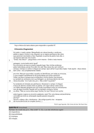 Faça a leitura do texto abaixo para responder a questão 87.
O Encontro (fragmentos)
5
Em redor, o vasto campo. Mergulhado em névoa branda, o verde era
pálido e opaco. Contra o céu, erguiam-se os negros penhascos tão retos
que pareciam recortados a faca. Espetado na ponta da pedra mais alta, o
sol espiava atrás de uma nuvem.
"Onde, meu Deus?! - perguntava a mim mesma - Onde vi esta mesma
10
paisagem, numa tarde assim igual?
Era a primeira vez que eu pisava naquele lugar. Nas minhas andanças
pelas redondezas, jamais fora além do vale. Mas nesse dia, sem nenhum
cansaço, transpus a colina e cheguei ao campo. Que calma! E que deso-lação. Tudo aquilo - disso estava
bem certa - era completamente inédito
15
pra mim. Mas por que então o quadro se identificava, em todas as minúcias,
a uma imagem semelhante lá nas profundezas da minha memória?
Voltei-me para o bosque que se estendia à minha direita. Esse bosque
eu também já conhecera com sua folhagem cor de brasa dentro de uma
névoa dourada. "Já vi tudo isto, já vi... Mas onde? E quando?"
20
Fui andando em direção aos penhascos. Atravessei o campo. E cheguei
à boca do abismo cavado entre as pedras. Um vapor denso subia como
um hálito daquela garganta de cujo fundo insondável vinha um remotíssimo
som de água corrente. Aquele som eu também conhecia. Fechei
os olhos. "Mas se nunca estive aqui! Sonhei, foi isso? Percorri em sonho
25
estes lugares e agora os encontro palpáveis, reais? Por uma dessas extraordinárias
coincidências teria eu antecipado aquele passeio enquanto
dormia?"
Sacudi a cabeça, não, a lembrança - tão antiga quanto viva - escapava
da inconsciência de um simples sonho.(...)
TELLES, Lygia Fagundes. Oito Contos de Amor. São Paulo: Ática.
QUESTÃO 87 (Prova Brasil)
Na frase "Já vi tudo isso, já vi... Mas onde?" (l. 15), o uso das reticências sugere
(A) impaciência.
(B) impossibilidade.
(C) incerteza.
(D) irritação.
 