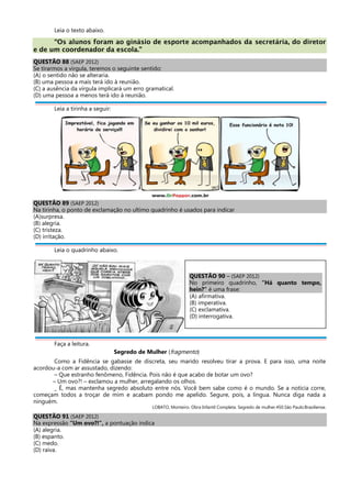 Leia o texto abaixo.
“Os alunos foram ao ginásio de esporte acompanhados da secretária, do diretor
e de um coordenador da escola.”
QUESTÃO 88 (SAEP 2012)
Se tirarmos a vírgula, teremos o seguinte sentido:
(A) o sentido não se alteraria.
(B) uma pessoa a mais terá ido à reunião.
(C) a ausência da vírgula implicará um erro gramatical.
(D) uma pessoa a menos terá ido à reunião.
Leia a tirinha a seguir:
QUESTÃO 89 (SAEP 2012)
Na tirinha, o ponto de exclamação no ultimo quadrinho é usados para indicar
(A)surpresa.
(B) alegria.
(C) tristeza.
(D) irritação.
Leia o quadrinho abaixo.
Faça a leitura.
Segredo de Mulher (fragmento)
Como a Fidência se gabasse de discreta, seu marido resolveu tirar a prova. E para isso, uma noite
acordou-a com ar assustado, dizendo:
– Que estranho fenômeno, Fidência. Pois não é que acabo de botar um ovo?
– Um ovo?! – exclamou a mulher, arregalando os olhos.
_ É, mas mantenha segredo absoluto entre nós. Você bem sabe como é o mundo. Se a notícia corre,
começam todos a troçar de mim e acabam pondo me apelido. Segure, pois, a língua. Nunca diga nada a
ninguém.
LOBATO, Monteiro. Obra Infantil Completa. Segredo de mulher.450.São Paulo:Brasiliense.
QUESTÃO 91 (SAEP 2012)
Na expressão “Um ovo?!”, a pontuação indica
(A) alegria.
(B) espanto.
(C) medo.
(D) raiva.
QUESTÃO 90 – (SAEP 2012)
No primeiro quadrinho, “Há quanto tempo,
hein?” é uma frase:
(A) afirmativa.
(B) imperativa.
(C) exclamativa.
(D) interrogativa.
 