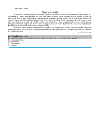 Leia o texto a seguir:
Aposta na prevenção
A prevenção da obesidade deve ser feita desde o nascimento e uma das ferramentas mais eficazes é a
amamentação. “Bebês amamentados no peito têm menos chances de se tornarem adultos gordos porque, no
esforço de sugar o seio, desenvolvem a percepção da saciedade, ou seja, sentem que a fome acaba e param de
mamar”, afirma o médico pediatra Fábio Ancoria Lopes. Já o leite oferecido na mamadeira, além de chegar à boca
com mais facilidade, o que faz o bebê receber mais alimento do que necessita, costuma ser muito calórico,
principalmente se for engrossado com farinhas e adoçado. Para saber se o bebê caminha para ser um adulto com
peso normal ou um obeso, basta ficar de olho na balança.
De acordo com o padrão internacional de pediatria, no primeiro ano de vida é normal que ele triplique o
peso que tinha ao nascer. A partir do segundo aniversário e até a adolescência, a criança pode ganhar em média de
2 a 3 quilos, por ano.
Revista crescer, ano 2001.
QUESTÃO 05 (SAEGO – 2009)
De acordo com esse texto, qual alimento que pode evitar que o bebê se torne um adulto gordo?
(A) Misturas calóricas.
(B) Mamadeiras.
(C) Leite materno.
(D) Farinhas.
 