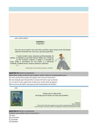 Leia o texto abaixo:
QUESTÃO 92 PROJETO (CON)SEGUIR
Nesse texto, pode-se afirmar que a palavra “pobre” deve ser compreendida como
(A) uma característica própria de alguém sem recursos financeiros.
(B) uma situação que não permite a compra de tudo o que se precisa.
(C) um termo muito usado para se dizer que se tem pena de alguém.
(D) uma forma de definir que pessoa está necessitando de dinheiro.
Leia.
QUESTÃO 93 PROJETO (CON)SEGUIR
A palavra que poderia resumir esse texto é
(A) amor.
(B) sofrimento.
(C) bondade.
(D) falsidade.
 