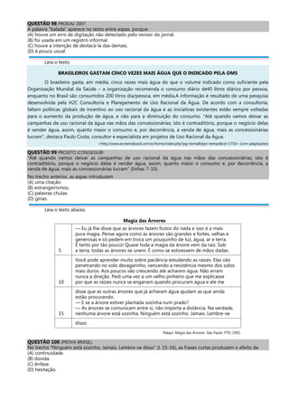 QUESTÃO 98 PROEJA/ 2007
A palavra “balada” aparece no texto entre aspas, porque:
(A) houve um erro de digitação não detectado pelo revisor do jornal.
(B) foi usada em um registro informal.
(C) houve a intenção de destacá-la das demais.
(D) é pouco usual.
Leia o texto.
BRASILEIROS GASTAM CINCO VEZES MAIS ÁGUA QUE O INDICADO PELA OMS
O brasileiro gasta, em média, cinco vezes mais água do que o volume indicado como suficiente pela
Organização Mundial da Saúde – a organização recomenda o consumo diário de40 litros diários por pessoa,
enquanto no Brasil são consumidos 200 litros dia/pessoa, em média.A informação é resultado de uma pesquisa
desenvolvida pela H2C Consultoria e Planejamento de Uso Racional da Água. De acordo com a consultoria,
faltam políticas globais de incentivo ao uso racional da água e as iniciativas existentes estão sempre voltadas
para o aumento da produção de água, e não para a diminuição do consumo. “Até quando vamos deixar as
campanhas de uso racional da água nas mãos das concessionárias; isto é contraditório, porque o negócio delas
é vender água, assim, quanto maior o consumo e, por decorrência, a venda de água, mais as concessionárias
lucram”, destaca Paulo Costa, consultor e especialista em projetos de Uso Racional da Água.
<http://www.ecoterrabrasil.com.br/home/index.php?pg=tema&tipo=temas&cd=1750> (com adaptações)
QUESTÃO 99 PROJETO (CON)SEGUIR
“Até quando vamos deixar as campanhas de uso racional da água nas mãos das concessionárias; isto é
contraditório, porque o negócio delas é vender água, assim, quanto maior o consumo e, por decorrência, a
venda de água, mais as concessionárias lucram” (linhas 7-10).
No trecho anterior, as aspas introduzem
(A) uma citação.
(B) estrangeirismos.
(C) palavras chulas.
(D) gírias.
Leia o texto abaixo.
Magia das Árvores
5
— Eu já lhe disse que as árvores fazem frutos do nada e isso é a mais
pura magia. Pense agora como as árvores são grandes e fortes, velhas e
generosas e só pedem em troca um pouquinho de luz, água, ar e terra.
É tanto por tão pouco! Quase toda a magia da árvore vem da raiz. Sob
a terra, todas as árvores se unem. É como se estivessem de mãos dadas.
10
Você pode aprender muito sobre paciência estudando as raízes. Elas vão
penetrando no solo devagarinho, vencendo a resistência mesmo dos solos
mais duros. Aos poucos vão crescendo até acharem água. Não erram
nunca a direção. Pedi uma vez a um velho pinheiro que me explicasse
por que as raízes nunca se enganam quando procuram água e ele me
15
disse que as outras árvores que já acharam água ajudam as que ainda
estão procurando.
— E se a árvore estiver plantada sozinha num prado?
— As árvores se comunicam entre si, não importa a distância. Na verdade,
nenhuma árvore está sozinha. Ninguém está sozinho. Jamais. Lembre-se
disso.
Máqui. Magia das Árvores. São Paulo: FTD, 1992.
QUESTÃO 100 (PROVA BRASIL)
No trecho "Ninguém está sozinho. Jamais. Lembre-se disso" (l. 15-16), as frases curtas produzem o efeito de
(A) continuidade.
(B) dúvida.
(C) ênfase.
(D) hesitação.
 