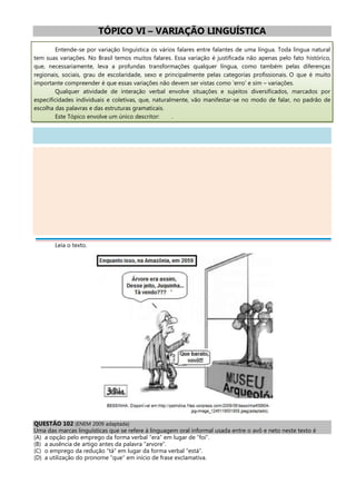TÓPICO VI – VARIAÇÃO LINGUÍSTICA
Entende-se por variação linguística os vários falares entre falantes de uma língua. Toda língua natural
tem suas variações. No Brasil temos muitos falares. Essa variação é justificada não apenas pelo fato histórico,
que, necessariamente, leva a profundas transformações qualquer língua, como também pelas diferenças
regionais, sociais, grau de escolaridade, sexo e principalmente pelas categorias profissionais. O que é muito
importante compreender é que essas variações não devem ser vistas como 'erro' e sim – variações.
Qualquer atividade de interação verbal envolve situações e sujeitos diversificados, marcados por
especificidades individuais e coletivas, que, naturalmente, vão manifestar-se no modo de falar, no padrão de
escolha das palavras e das estruturas gramaticais.
Este Tópico envolve um único descritor: .
Leia o texto.
QUESTÃO 102 (ENEM 2009 adaptada)
Uma das marcas linguísticas que se refere à linguagem oral informal usada entre o avô e neto neste texto é
(A) a opção pelo emprego da forma verbal “era” em lugar de “foi”.
(B) a ausência de artigo antes da palavra “arvore”.
(C) o emprego da redução “tá” em lugar da forma verbal “está”.
(D) a utilização do pronome “que” em início de frase exclamativa.
 