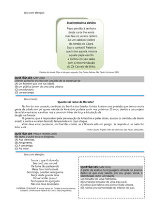 Leia com atenção:
Patativa do Assaré. Digo e não peço segredo. Org. Tadeu Feitosa. São Paulo: Escrituras, 2001.
QUESTÃO 103 (SAEP 2012)
O texto acima foi escrito com um jeito de se expressar de
(A) um homem que vive na cidade.
(B) um público jovem de uma área urbana.
(C) uma doutora.
(D) um sertanejo.
Leia o texto.
Quanto vai restar da floresta?
No fim do ano passado, cientistas do Brasil e dos Estados Unidos fizeram uma previsão que deixou muita
gente de cabelo em pé: quase metade da Amazônia poderia sumir nos próximos 20 anos, devido a um projeto
de asfaltar estradas, canalizar rios e construir linhas de força e tubulação de
de gás na floresta.
O governo, que é responsável pela preservação da Amazônia e pelas obras, acusou os cientistas de terem
errado a conta e estarem fazendo tempestade em copo d’água.
Você deve estar pensando, no final das contas, se a floresta está em perigo. A resposta é: se nada for
feito, está.
Fonte: Cláudio Ângelo, Folha de São Paulo, São Paulo, 10/02/2001.
QUESTÃO 104 (PROVA PARANÁ 2009)
No texto, o autor está se dirigindo:
(A) Aos cientistas.
(B) Ao governo.
(C) A um amigo.
(D) Ao leitor.
Leia com atenção:
Iscute o que tô dizendo,
Seu dotô, seu coroné:
De fome tão padecendo
Meus fio e minha muié.
Sem briga, questão nem guerra,
Meça desta grande terra
Umas tarefas pra eu!
Tenha pena do agregado
Não me dêxe deserdado.
PATATIVA DO ASSARÉ. A terra é natura. In: Cordéis e outros poemas.
Fortaleza: Universidade Federal do Ceará, 2008 (fragmento).
QUESTÃO 105 (SAEP 2012)
A partir da análise da linguagem utilizada no poema,
deduz-se que esse falante, em seu grupo social, é
identificado como um falante
(A) morador de uma metrópole.
(B) sertanejo morador de uma área rural.
(C) idoso que habita uma comunidade urbana.
(D) habita uma comunidade do interior do país.
 