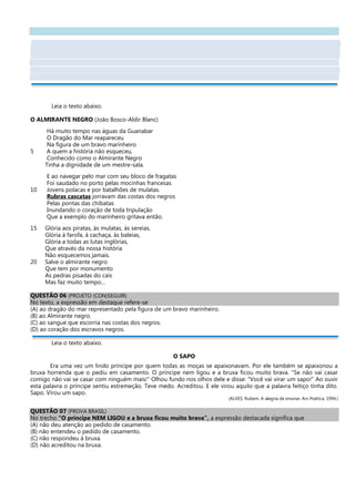 Leia o texto abaixo.
O ALMIRANTE NEGRO (João Bosco-Aldir Blanc)
Há muito tempo nas águas da Guanabar
O Dragão do Mar reapareceu
Na figura de um bravo marinheiro
5 A quem a história não esqueceu,
Conhecido como o Almirante Negro
Tinha a dignidade de um mestre-sala.
E ao navegar pelo mar com seu bloco de fragatas
Foi saudado no porto pelas mocinhas francesas
10 Jovens polacas e por batalhões de mulatas.
Rubras cascatas jorravam das costas dos negros
Pelas pontas das chibatas
Inundando o coração de toda tripulação
Que a exemplo do marinheiro gritava então.
15 Glória aos piratas, às mulatas, às sereias,
Glória à farofa, à cachaça, às baleias,
Glória a todas as lutas inglórias,
Que através da nossa história
Não esquecemos jamais.
20 Salve o almirante negro
Que tem por monumento
As pedras pisadas do cais
Mas faz muito tempo...
QUESTÃO 06 (PROJETO (CON)SEGUIR)
No texto, a expressão em destaque refere-se
(A) ao dragão do mar representado pela figura de um bravo marinheiro.
(B) ao Almirante negro.
(C) ao sangue que escorria nas costas dos negros.
(D) ao coração dos escravos negros.
Leia o texto abaixo.
O SAPO
Era uma vez um lindo príncipe por quem todas as moças se apaixonavam. Por ele também se apaixonou a
bruxa horrenda que o pediu em casamento. O príncipe nem ligou e a bruxa ficou muito brava. “Se não vai casar
comigo não vai se casar com ninguém mais!” Olhou fundo nos olhos dele e disse: “Você vai virar um sapo!” Ao ouvir
esta palavra o príncipe sentiu estremeção. Teve medo. Acreditou. E ele virou aquilo que a palavra feitiço tinha dito.
Sapo. Virou um sapo.
(ALVES, Rubem. A alegria de ensinar. Ars Poética, 1994.)
QUESTÃO 07 (PROVA BRASIL)
No trecho “O príncipe NEM LIGOU e a bruxa ficou muito brava”, a expressão destacada significa que
(A) não deu atenção ao pedido de casamento.
(B) não entendeu o pedido de casamento.
(C) não respondeu à bruxa.
(D) não acreditou na bruxa.
 