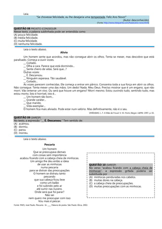 Leia.
"Se chovesse felicidade, eu lhe desejaria uma tempestade. Feliz Ano Novo!"
(Autor desconhecido)
(Fonte: http://www.sitequente.com/frases/ano-novo.html)
QUESTÃO 08 PROJETO (CON)SEGUIR
Nesse texto, a palavra sublinhada pode ser entendida como
(A) pouca felicidade.
(B) média felicidade.
(C) muita felicidade.
(D) nenhuma felicidade.
Leia o texto abaixo.
Alívio
Um homem sente que acordou, mas não consegue abrir os olhos. Tenta se mexer, mas descobre que está
paralisado. Começa a ouvir vozes.
__ Coitado.
__ Olha a cara. Parece que está dormindo...
__ Sente cheiro de velas. Será que...?
Outras vozes:
__ É. Descansou.
__ Ninguém esperava. Tão saudável.
__ Coitado...
As vozes parecem conhecidas. Ele começa a entrar em pânico. Concentra toda a sua força em abrir os olhos.
Não consegue. Tenta mexer uma das mãos. Um dedo! Nada. Meu Deus. Preciso mostrar que é um engano, que não
morri. Vão enterrar um vivo. Ou será que houve um engano? Morri mesmo. Estou ouvindo tudo, sentindo tudo, mas
estou morto. Isto é horrível, isto é...
__ Um homem tão bom...
__ Grande caráter...
__ Que marido.
__ Vida exemplar...
O homem fica mais aliviado. Pode estar num velório. Mas definitivamente, não é o seu.
VERÍSSIMO, L. F. A Mãe de Froud. V. 43. Porto Alegre: L&PM, 1997, p. 65.
QUESTÃO 09 (SARESP)
No texto, a expressão “__ É. Descansou.” Tem sentido de:
(A) acalmou.
(B) dormiu.
(C) parou
(D) morreu.
Leia o texto abaixo.
Pescaria
Um homem
Que se preocupava demais
com coisas sem importância
acabou ficando com a cabeça cheia de minhocas.
Um amigo lhe deu então a ideia
de usar as minhocas
numa pescaria
para se distrair das preocupações
O homem se distraiu tanto
pescando
que sua cabeça ficou leve
como um balão
e foi subindo pelo ar
até sumir nas nuvens.
Onde será que foi parar?
Não sei
nem quero me preocupar com isso
Vou mais é pescar.
Fonte: PAES, José Paulo. Pescaria . In: ____ Palavra de poeta. São Paulo: Ática, 2002.
QUESTÃO 10 (SARESP)
No verso “acabou ficando com a cabeça cheia de
minhocas”, a expressão grifada poderia ser
substituída por
(A) minhocas penduradas nos cabelos.
(B) muitas dores na cabeça.
(C) a cabeça cheia de preocupações.
(D) muitas preocupações com as minhocas.
 