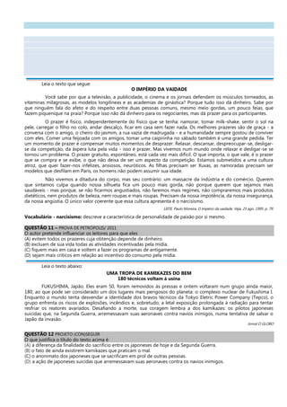 Leia o texto que segue:
O IMPÉRIO DA VAIDADE
Você sabe por que a televisão, a publicidade, o cinema e os jornais defendem os músculos torneados, as
vitaminas milagrosas, as modelos longilíneas e as academias de ginástica? Porque tudo isso dá dinheiro. Sabe por
que ninguém fala do afeto e do respeito entre duas pessoas comuns, mesmo meio gordas, um pouco feias, que
fazem piquenique na praia? Porque isso não dá dinheiro para os negociantes, mas dá prazer para os participantes.
O prazer é físico, independentemente do físico que se tenha: namorar, tomar milk-shake, sentir o sol na
pele, carregar o filho no colo, andar descalço, ficar em casa sem fazer nada. Os melhores prazeres são de graça - a
conversa com o amigo, o cheiro do jasmim, a rua vazia de madrugada - e a humanidade sempre gostou de conviver
com eles. Comer uma feijoada com os amigos, tomar uma caipirinha no sábado também é uma grande pedida. Ter
um momento de prazer é compensar muitos momentos de desprazer. Relaxar, descansar, despreocupar-se, desligar-
se da competição, da áspera luta pela vida - isso é prazer. Mas vivemos num mundo onde relaxar e desligar-se se
tornou um problema. O prazer gratuito, espontâneo, está cada vez mais difícil. O que importa, o que vale, é o prazer
que se compra e se exibe, o que não deixa de ser um aspecto da competição. Estamos submetidos a uma cultura
atroz, que quer fazer-nos infelizes, ansiosos, neuróticos. As filhas precisam ser Xuxas, as namoradas precisam ser
modelos que desfilam em Paris, os homens não podem assumir sua idade.
Não vivemos a ditadura do corpo, mas seu contrário: um massacre da indústria e do comércio. Querem
que sintamos culpa quando nossa silhueta fica um pouco mais gorda, não porque querem que sejamos mais
saudáveis - mas porque, se não ficarmos angustiados, não faremos mais regimes, não compraremos mais produtos
dietéticos, nem produtos de beleza, nem roupas e mais roupas. Precisam da nossa impotência, da nossa insegurança,
da nossa angústia. O único valor coerente que essa cultura apresenta é o narcisismo.
LEITE, Paulo Moreira. O império da vaidade. Veja, 23 ago. 1995. p. 79.
Vocabulário - narcisismo: descreve a característica de personalidade de paixão por si mesmo.
QUESTÃO 11 – PROVA DE PETRÓPOLIS/ 2011
O autor pretende influenciar os leitores para que eles
(A) evitem todos os prazeres cuja obtenção depende de dinheiro.
(B) excluam de sua vida todas as atividades incentivadas pela mídia.
(C) fiquem mais em casa e voltem a fazer os programas de antigamente.
(D) sejam mais críticos em relação ao incentivo do consumo pela mídia.
Leia o texto abaixo:
UMA TROPA DE KAMIKAZES DO BEM
180 técnicos voltam à usina
FUKUSHIMA, Japão. Eles eram 50, foram removidos às pressas e ontem voltaram num grupo ainda maior,
180, ao que pode ser considerado um dos lugares mais perigosos do planeta: o complexo nuclear de Fukushima I.
Enquanto o mundo tenta desvendar a identidade dos bravos técnicos da Tokyo Eletric Power Company (Tepco), o
grupo enfrenta os riscos de explosões, incêndios e, sobretudo, a letal exposição prolongada à radiação para tentar
resfriar os reatores avariados. Desafiando a morte, sua coragem lembra a dos kamikazes: os pilotos japoneses
suicidas que, na Segunda Guerra, arremessavam suas aeronaves contra navios inimigos, numa tentativa de salvar o
Japão da invasão.
Jornal O GLOBO
QUESTÃO 12 PROJETO (CON)SEGUIR
O que justifica o título do texto acima é
(A) a diferença da finalidade do sacrifício entre os japoneses de hoje e da Segunda Guerra.
(B) o fato de ainda existirem kamikazes que praticam o mal.
(C) o anonimato dos japoneses que se sacrificam em prol de outras pessoas.
(D) a ação de japoneses suicidas que arremessavam suas aeronaves contra os navios inimigos.
 