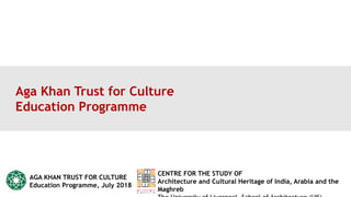 Aga Khan Trust for Culture
Education Programme
AGA KHAN TRUST FOR CULTURE
Education Programme, July 2018
CENTRE FOR THE STUDY OF
Architecture and Cultural Heritage of India, Arabia and the
Maghreb
 